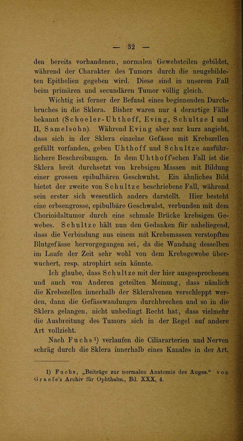 den bereits vorhandenen, normalen Gewebsteilen gebildet, während der Charakter des Tumors durch die neugebilde¬ ten Epithelien gegeben wird. Diese sind in unserem Fall- beim primären und secundären Tumor völlig gleich. Wichtig ist ferner der Befund eines beginnenden Durch¬ bruches in die Sklera. Bisher waren nur 4 derartige Fälle bekannt (Schoeler-Uhthoff, Fving, Schnitze I und II, S amelsohn). Während Fving aber nur kurz angiebt, dass sich in der Sklera einzelne Gefässe mit Krebszellen gefüllt vorfanden, geben Uhthoff und Schnitze ausführ-, lichere Beschreibungen. In dem Uh th off sehen Fall ist die Sklera breit durchsetzt von krebsigen Massen mit Bildung einer grossen epibulbären Geschwulst. Fin ähnliches Bild bietet der zweite von Schnitze beschriebene Fall, während sein erster sich wesentlich anders darstellt. Hier besteht eine erbsengrosse, epibulbäre Geschwulst, verbunden mit dem Chorioidaltumor durch eine schmale Brücke krebsigen Ge-, webes. Schnitze hält nun den Gedanken für naheliegend, dass die Verbindung aus einem mit Krebsmassen verstopften Blutgefässe hervorgegangen sei, da die Wandung desselben im Laufe der Zeit sehr wohl von dem Krebsgewebe über¬ wuchert, resp. atrophirt sein könnte. Ich glaube, dass Schnitze mit der hier ausgesprochenen und auch von Anderen geteilten Meinung, dass nämlich die Krebszellen innerhalb der Skleralvenen verschleppt wer¬ den, dann die Gefässwandungen durchbrechen und so in die Sklera gelangen, nicht unbedingt Eecht hat, dass vielmehr die Ausbreitung des Tumors .sich in der Kegel auf andere Art vollzieht. Nach Fuchs!) verlaufen die Ciliararterien und Nerven schräg durch die Sklera innerhalb eines Kanales in der Art, 1) Fuchs, „Beiträge zur normalen Anatomie des Auges.“ von G r a e f e’s Archiv für Ophthalm., Bd. XXK, 4.