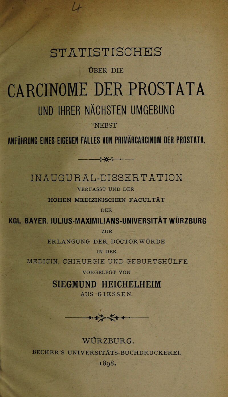 STATISTISCHES ÜBER DIE CARCINOME DER PROSTATA UND IHRER NÄCHSTEN UMGEBUNG NEBST ANFÜHRUNG EINES EIGENEN FALLES VON PRIMÄRCARCINOM DER PROSTATA. -—S - INAUGURAL-DISSERTATION VERFASST UND DER HOHEN MEDIZINISCHEN FACULTÄT DER KGL BAYER. JULIUS-MAXIMIUANS-UNIVERSITÄT WÜRZBURG ZUR ERLANGUNG DER DOCTORWÜRDE IN DER MEDICIN, CHIRURGIE UND GEBURTSHÜRFE i VORGELEGT VON SIEGMUND HEICHELHEIM AUS GIESSEN. -*+>-<*-•«- WÜRZBURG. BECKER'S UNIVERSITÄTS-BUCHDRUCKEREI. 1898.