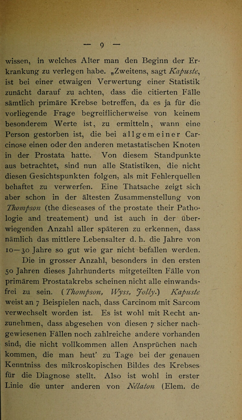 wissen, in welches Alter man den Beginn der Er¬ krankung zu verlegen habe. „Zweitens, sagt Kapuste, ist bei einer etwaigen Verwertung einer Statistik zunächt darauf zu achten, dass die citierten Fälle sämtlich primäre Krebse betreffen, da es ja für die vorliegende Frage begreiflicherweise von keinem besonderem Werte ist, zu ermitteln, wann eine Person gestorben ist, die bei allgemeiner Car- cinose einen oder den anderen metastatischen Knoten in der Prostata hatte. Von diesem Standpunkte aus betrachtet, sind nun alle Statistiken, die nicht diesen Gesichtspunkten folgen, als mit Fehlerquellen behaftet zu verwerfen. Eine Thatsache zeigt sich aber schon in der ältesten Zusammenstellung von Thompson (the dieseases of the prostate their Patho¬ logie and treatement) und ist auch in der über¬ wiegenden Anzahl aller späteren zu erkennen, dass nämlich das mittlere Lebensalter d. h. die Jahre von 10—30 Jahre so gut wie gar nicht befallen werden. Die in grosser Anzahl, besonders in den ersten 50 Jahren dieses Jahrhunderts mitgeteilten Fälle von primärem Prostatakrebs scheinen nicht alle einwands- frei zu sein. (Thompson, Wyss, Jolly.) Kapuste weist an 7 Beispielen nach, dass Carcinom mit Sarcom verwechselt worden ist. Es ist wohl mit Recht an¬ zunehmen, dass abgesehen von diesen 7 sicher nach¬ gewiesenen Fällen noch zahlreiche andere vorhanden sind, die nicht vollkommen allen Ansprüchen nach kommen, die man heut’ zu Tage bei der genauen Kenntniss des mikroskopischen Bildes des Krebses für die Diagnose stellt. Also ist wohl in erster Linie die unter anderen von Nelaton (Elem. de