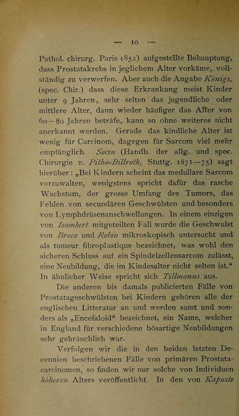 IO Pathol. Chirurg. Paris 1852) aufgestellte Behauptung, dass Prostatakrebs in jeglichem Alter vorkäme, voll¬ ständig zu verwerfen. Aber auch die Angabe Königs, (spec. Chir.) dass diese Erkrankung meist Kinder unter 9 Jahren, sehr selten das jugendliche oder mittlere Alter, dann wieder häufiger das After von 60—80 Jahren beträfe, kann so ohne weiteres nicht anerkannt werden. Gerade das kindliche Alter ist wenig für Carcinom, dagegen für Sarcom viel mehr empfänglich. So ein (Handb. der allg. und spec. Chirurgie v. Pitha-Billroth, Stuttg. 1871 — 75) sagt hierüber: „Bei Kindern scheint das medulläre Sarcom vorzuwalten, wenigstens spricht dafür das rasche Wachstum, der grosse Umfang des Tumors, das Fehlen von secundären Geschwülsten und besonders von Lymphdrüsenanschwellungen. In einem einzigen von Isambert mitgeteilten Fall wurde die Geschwulst von Broca und Rohm mikroskopisch untersucht und als tumeur fibroplastique bezeichnet, was wohl den sicheren Schluss auf ein Spindelzellensarcom zulässt, eine Neubildung, die im Kindesalter nicht selten ist.“ In ähnlicher Weise spricht sich Tillmanns aus. Die anderen bis damals publicierten Fälle von Prostatageschwülsten bei Kindern gehören alle der englischen Litteratur an und werden samt und son¬ ders als „Encefaloid“ bezeichnet, ein Name, welcher in England für verschiedene bösartige Neubildungen sehr gebräuchlich war. Verfolgen wir die in den beiden letzten De- cennien beschriebenen Fälle von primären Prostata- carcinomen, so finden wir nur solche von Individuen höheren Alters veröffentlicht. In den von Kapuste