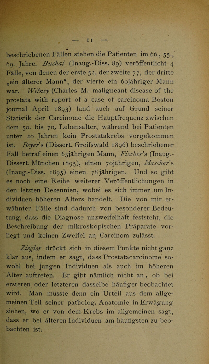 69. Jahre. Buchal (Inaug.-Diss. 89) veröffentlicht 4 Fälle, von denen der erste 5 2, der zweite 77, der dritte „ein älterer Mann“, der vierte ein öojähriger Mann war. Witney (Charles M. maligneant disease of the prostata with report of a case of carcinoma Boston journal April 1893) fand auch auf Grund seiner Statistik der Carcinome die Hauptfrequenz zwischen dem 50. bis 70, Lebensalter, während bei Patienten unter 20 Jahren kein Prostatakrebs vorgekommen ist. Beyers (Dissert. Greifswald 1896) beschriebener Fall betraf einen 63jährigen Mann, Fischer's (Inaug.- Dissert. München 1895), einen 70jährigen, Mäscher s (Inaug.-Diss. 1895) einen 78jährigen. Und so gibt es noch eine Reihe weiterer Veröffentlichungen in den letzten Dezennien, wobei es sich immer um In¬ dividuen höheren Alters handelt. Die von mir er¬ wähnten Fälle sind dadurch von besonderer Bedeu¬ tung, dass die Diagnose unzweifelhaft feststeht, die Beschreibung der mikroskopischen Präparate vor¬ liegt und keinen Zweifel an Carcinom zulässt. Ziegler drückt sich in diesem Punkte nicht ganz klar aus, indem er sagt, dass Prostatacarcinome so¬ wohl bei jungen Individuen als auch im höheren Alter auftreten. Er gibt nämlich nicht an , ob bei ersteren oder letzteren dasselbe häufiger beobachtet wird. Man müsste denn ein Urteil aus dem allge¬ meinen Teil seiner patholog. Anatomie in Erwägung ziehen, wo er von dem Krebs im allgemeinen sagt, dass er bei älteren Individuen am häufigsten zu beo¬ bachten ist.