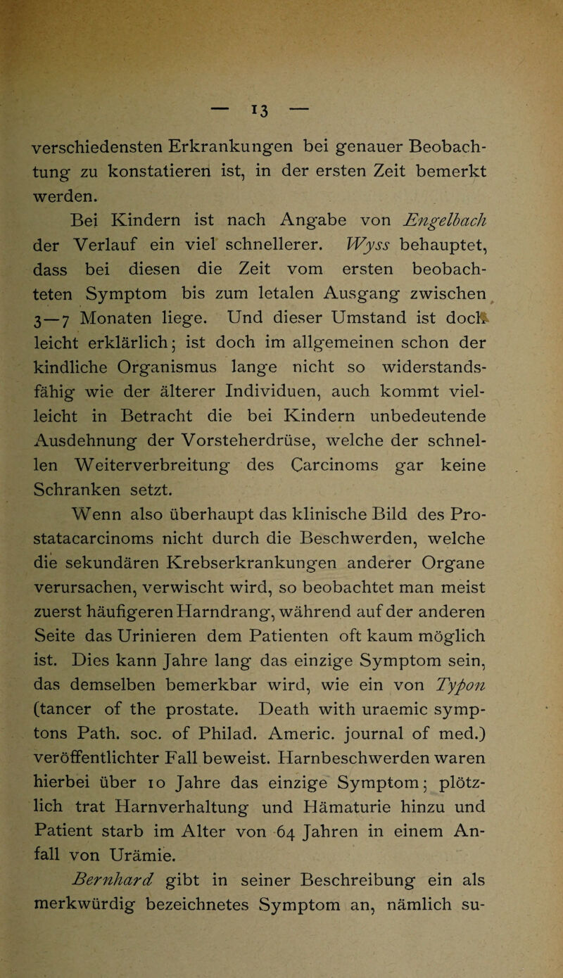 verschiedensten Erkrankungen bei genauer Beobach¬ tung zu konstatieren ist, in der ersten Zeit bemerkt werden. Bei Kindern ist nach Angabe von Engelbach der Verlauf ein viel schnellerer. Wyss behauptet, dass bei diesen die Zeit vom ersten beobach¬ teten Symptom bis zum letalen Ausgang zwischen 3—7 Monaten liege. Und dieser Umstand ist doch- leicht erklärlich; ist doch im allgemeinen schon der kindliche Organismus lange nicht so widerstands¬ fähig wie der älterer Individuen, auch kommt viel¬ leicht in Betracht die bei Kindern unbedeutende Ausdehnung der Vorsteherdrüse, welche der schnel¬ len Weiterverbreitung des Carcinoms gar keine Schranken setzt. Wenn also überhaupt das klinische Bild des Pro- statacarcinoms nicht durch die Beschwerden, welche die sekundären Krebserkrankungen anderer Organe verursachen, verwischt wird, so beobachtet man meist zuerst häufigeren Harndrang, während auf der anderen Seite das Urinieren dem Patienten oft kaum möglich ist. Dies kann Jahre lang das einzige Symptom sein, das demselben bemerkbar wird, wie ein von Typon (tancer of the prostate. Death with uraemic symp- tons Path. soc. of Philad. Americ. journal of med.) veröffentlichter Fall beweist. Harnbeschwerden waren hierbei über io Jahre das einzige Symptom; plötz¬ lich trat Harnverhaltung und Hämaturie hinzu und Patient starb im Alter von 64 Jahren in einem An¬ fall von Urämie. Bernhard gibt in seiner Beschreibung ein als merkwürdig bezeichnetes Symptom an, nämlich su-