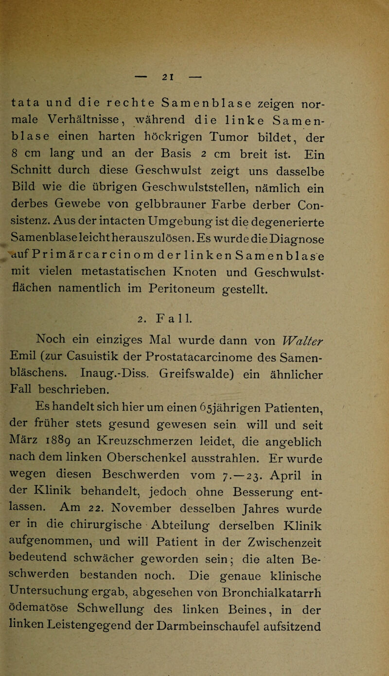 tata und die rechte Samenblase zeigen nor¬ male Verhältnisse, während die linke Samen¬ blase einen harten höckrigen Tumor bildet, der 8 cm lang und an der Basis 2 cm breit ist. Ein Schnitt durch diese Geschwulst zeigt uns dasselbe Bild wie die übrigen Geschwulststellen, nämlich ein derbes Gewebe von gelbbrauner Farbe derber Con- sistenz. Aus der intacten Umgebung ist die degenerierte Samenblase leicht herauszulösen. Es wurde die Diagnose auf Primärcarcinom derlinken Samenblase mit vielen metastatischen Knoten und Geschwulst¬ flächen namentlich im Peritoneum gestellt. 2. Fall. Noch ein einziges Mal wurde dann von Walter Emil (zur Casuistik der Prostatacarcinome des Samen¬ bläschens. Inaug.-Diss. Greifswalde) ein ähnlicher Fall beschrieben. Es handelt sich hier um einen 65jährigen Patienten, der früher stets gesund gewesen sein will und seit März 1889 an Kreuzschmerzen leidet, die angeblich nach dem linken Oberschenkel ausstrahlen. Er wurde wegen diesen Beschwerden vom 7.— 23. April in der Klinik behandelt, jedoch ohne Besserung ent¬ lassen. Am 22. November desselben Jahres wurde er in die chirurgische Abteilung derselben Klinik aufgenommen, und will Patient in der Zwischenzeit bedeutend schwächer geworden sein; die alten Be¬ schwerden bestanden noch. Die genaue klinische Untersuchung ergab, abgesehen von Bronchialkatarrh ödematöse Schwellung des linken Beines, in der linken Leistengegend der Darmbeinschaufel aufsitzend