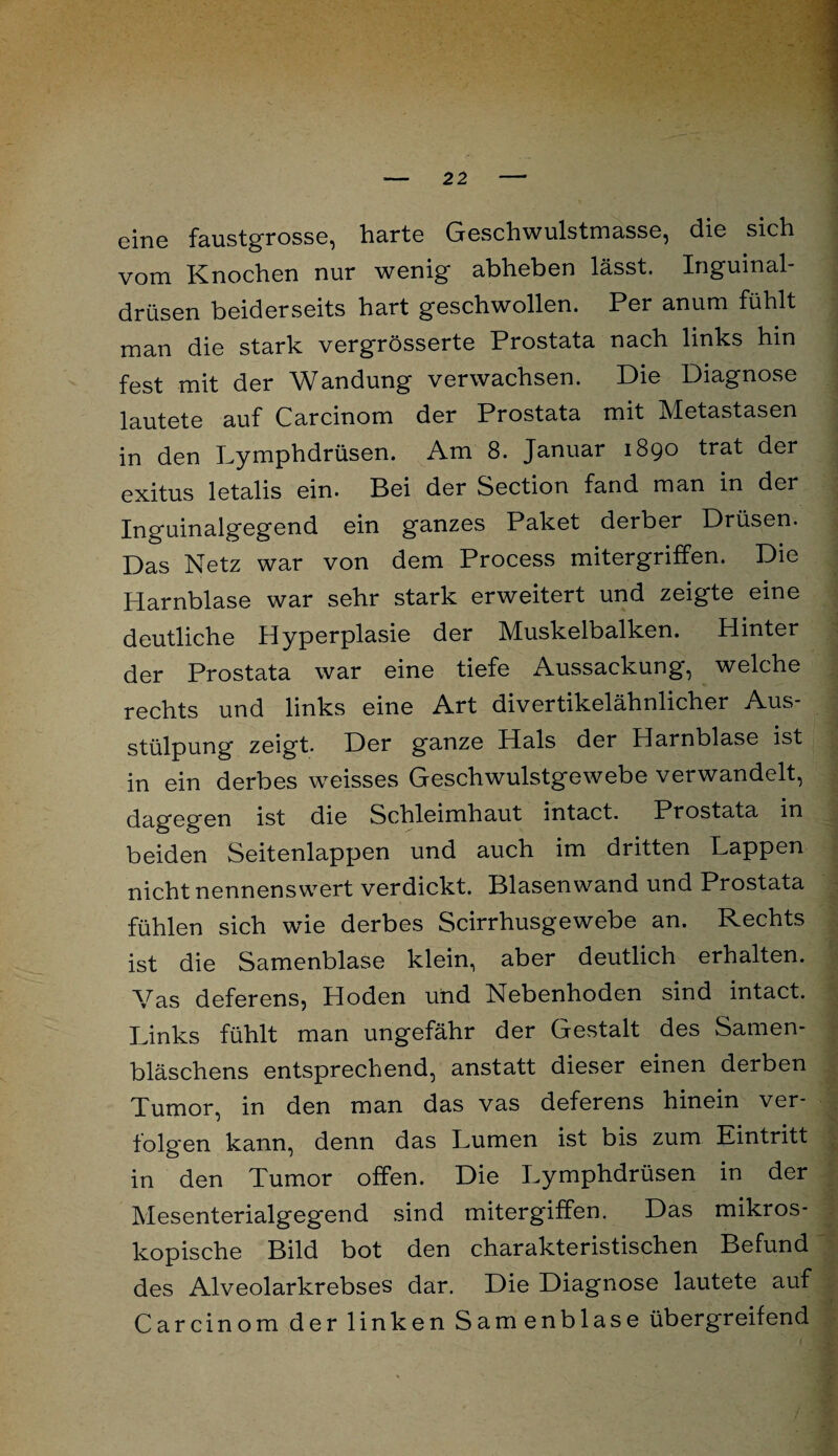 eine faustgrosse, harte Geschwulstmasse, die sich vom Knochen nur wenig abheben lässt. Inguinal drüsen beiderseits hart geschwollen. Per anum fühlt man die stark vergrösserte Prostata nach links hin fest mit der Wandung verwachsen. Die Diagnose lautete auf Carcinom der Prostata mit Metastasen in den Lymphdrüsen. Am 8. Januar 1890 trat der exitus letalis ein. Bei der Section fand man in der Inguinalgegend ein ganzes Paket derber Drüsen. Das Netz war von dem Process mitergriffen. Die Harnblase war sehr stark erweitert und zeigte eine deutliche Hyperplasie der Muskelbalken. Hinter der Prostata war eine tiefe Aussackung*, welche rechts und links eine Art divertikelähnlicher Aus¬ stülpung zeigt. Der ganze Hals der Harnblase ist in ein derbes weisses Geschwulstgewebe verwandelt, dagegen ist die Schleimhaut intact. Prostata in beiden Seitenlappen und auch im dritten Lappen nicht nennenswert verdickt. Blasenwand und Prostata fühlen sich wie derbes Scirrhusgewebe an. Rechts ist die Samenblase klein, aber deutlich erhalten. Vas deferens, Hoden und Nebenhoden sind intact. Links fühlt man ungefähr der Gestalt des Samen¬ bläschens entsprechend, anstatt dieser einen derben Tumor, in den man das vas deferens hinein ver¬ folgen kann, denn das Lumen ist bis zum Eintritt in den Tumor offen. Die Lymphdrüsen in der Mesenterialgegend sind mitergiffen. Das mikros¬ kopische Bild bot den charakteristischen Befund des Alveolarkrebses dar. Die Diagnose lautete auf Carcinom der linken Samenblase übergreifend