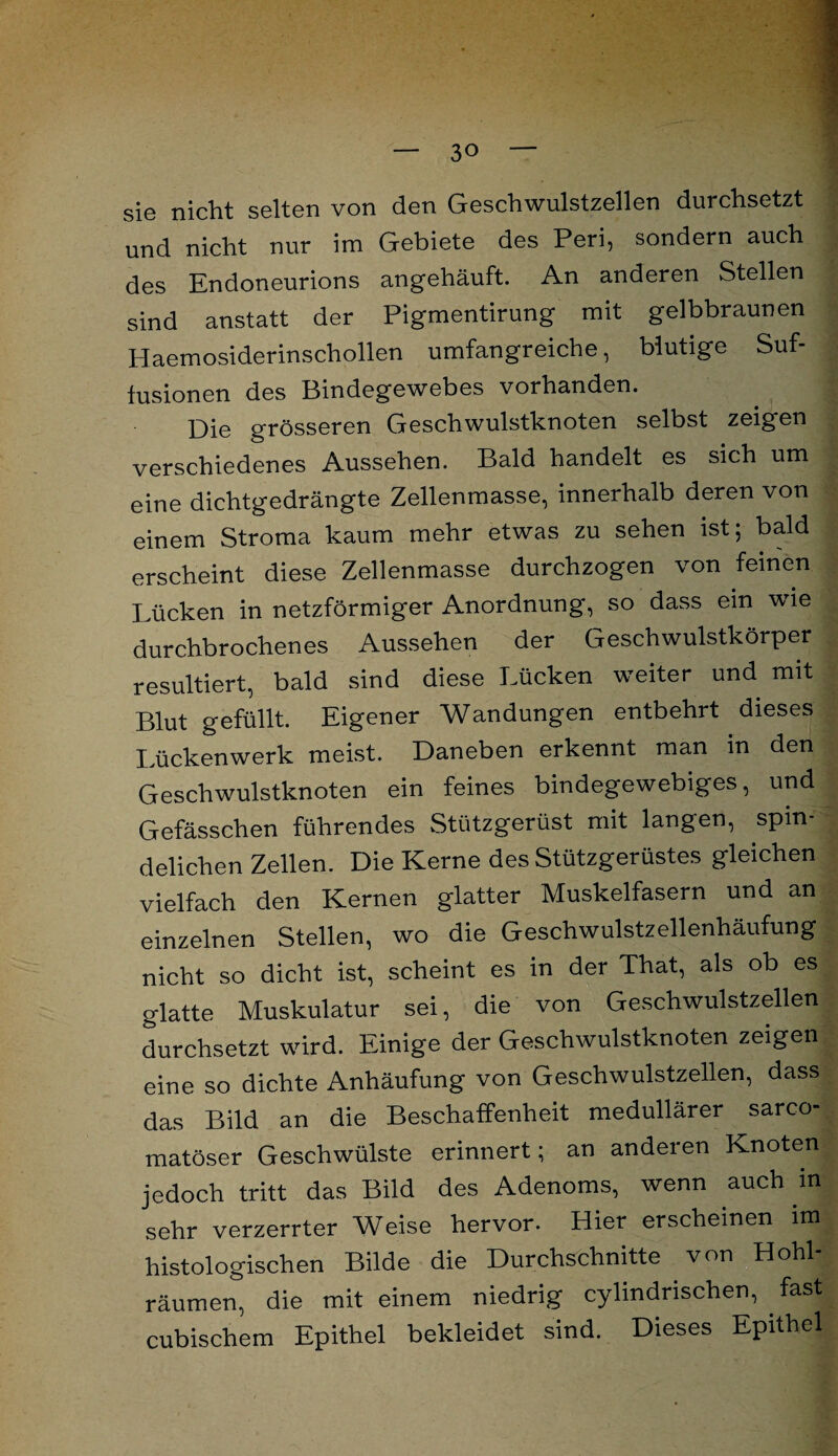 sie nicht selten von den Geschwulstzellen durchsetzt und nicht nur im Gebiete des Peri, sondern auch des Endoneurions angehäuft. An anderen Stellen sind anstatt der Pigmentirung mit gelbbraunen Haemosiderinschollen umfangreiche, blutige Suf- fusionen des Bindegewebes vorhanden. Die grösseren Geschwulstknoten selbst zeigen verschiedenes Aussehen. Bald handelt es sich um eine dichtgedrängte Zellenmasse, innerhalb deren von einem Stroma kaum mehr etwas zu sehen ist; bald erscheint diese Zellenmasse durchzogen von feinen Lücken in netzförmiger Anordnung, so dass ein wie durchbrochenes Aussehen der Geschwulstkörper resultiert, bald sind diese Lücken weiter und mit Blut gefüllt. Eigener Wandungen entbehrt dieses Lückenwerk meist. Daneben erkennt man in den Geschwulstknoten ein feines bindegewebiges, und Gefässchen führendes Stützgerüst mit langen, spin- delichen Zellen. Die Kerne des Stützgerüstes gleichen vielfach den Kernen glatter Muskelfasern und an einzelnen Stellen, wo die Geschwulstzellenhäufung nicht so dicht ist, scheint es in der That, als ob es glatte Muskulatur sei, die von Geschwulstzellen durchsetzt wird. Einige der Geschwulstknoten zeigen eine so dichte Anhäufung von Geschwulstzellen, dass das Bild an die Beschaffenheit medullärer sarco- matöser Geschwülste erinnert; an anderen Knoten jedoch tritt das Bild des Adenoms, wenn auch in sehr verzerrter Weise hervor. Hier erscheinen im histologischen Bilde die Durchschnitte von Hohl¬ räumen, die mit einem niedrig cylindrischen, fast cubischem Epithel bekleidet sind. Dieses Epithel