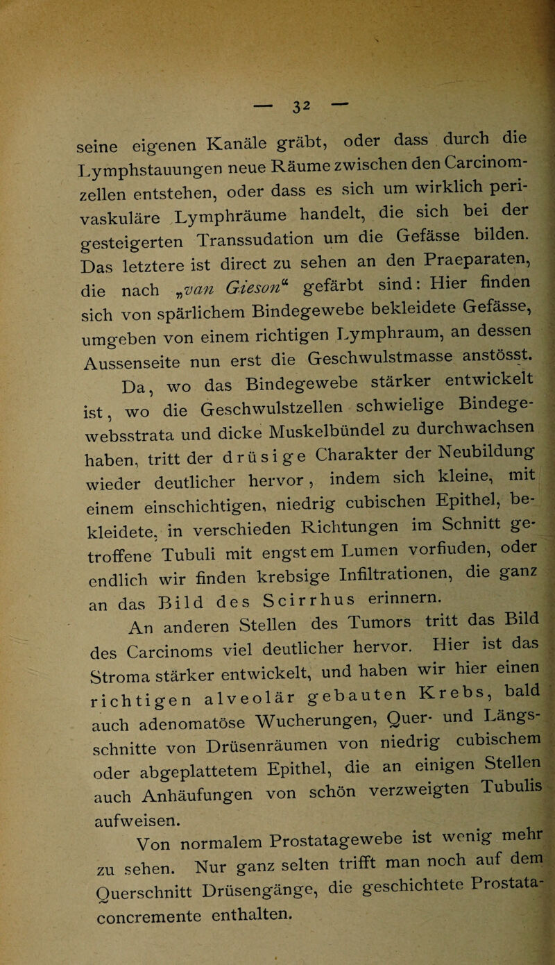 seine eigenen Kanäle gräbt, oder dass durch die Lymphstauungen neue Räume zwischen den Carcinom zellen entstehen, oder dass es sich um wirklich peri¬ vaskuläre Lymphräume handelt, die sich bei der gesteigerten Transsudation um die Gefässe bilden. Das letztere ist direct zu sehen an den Praeparaten, die nach „■van Gieson“ gefärbt sind: Hier finden sich von spärlichem Bindegewebe bekleidete Gefässe, umgeben von einem richtigen Lymphraum, an dessen Aussenseite nun erst die Geschwulstmasse anstösst. Da, wo das Bindegewebe stärker entwickelt ist. wo die Geschwulstzellen schwielige Bindege- websstrata und dicke Muskelbündel zu durchwachsen haben, tritt der drüsige Charakter der Neubildung wieder deutlicher hervor, indem sich kleine, mit einem einschichtigen, niedrig cubischen Epithel, be¬ kleidete, in verschieden Richtungen im Schnitt ge¬ troffene Tubuli mit engst em Lumen vorfiuden, oder endlich wir finden krebsige Infiltrationen, die ganz an das Bild des Scirrhus erinnern. An anderen Stellen des Tumors tritt das Bild des Carcinoms viel deutlicher hervor. Hier ist das Stroma stärker entwickelt, und haben wir hier einen richtigen alveolär gebauten Krebs, bald auch adenomatöse Wucherungen, Quer- und Längs¬ schnitte von Drüsenräumen von niedrig cubischem oder abgeplattetem Epithel, die an einigen Stellen auch Anhäufungen von schön verzweigten Tubulis aufweisen. Von normalem Prostatagewebe ist wenig mehr zu sehen. Nur ganz selten trifft man noch auf dem Ouerschnitt Drüsengänge, die geschichtete Prostata- concremente enthalten.