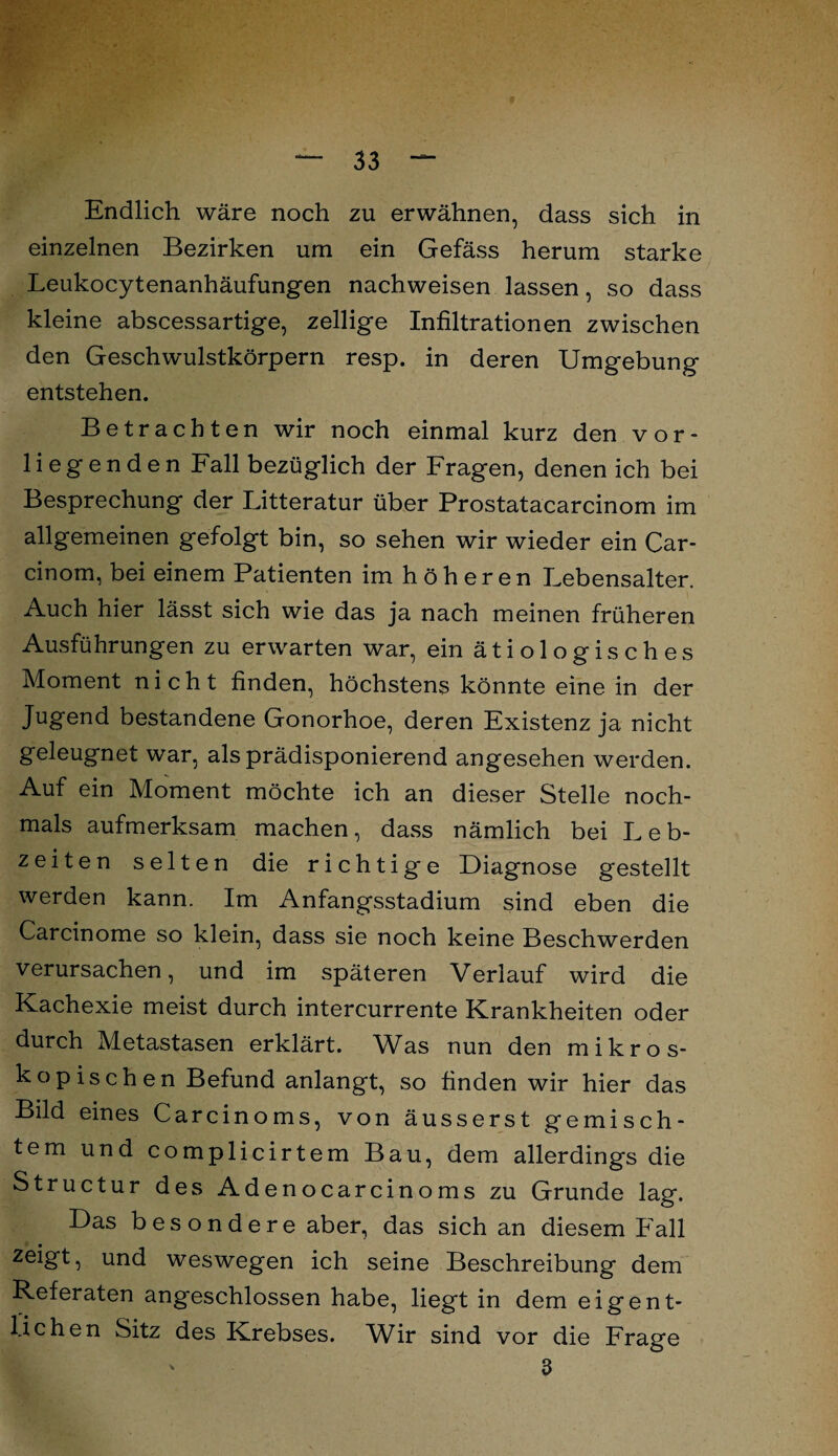 Endlich wäre noch zu erwähnen, dass sich in einzelnen Bezirken um ein Gefäss herum starke Leukocytenanhäufungen nachweisen lassen, so dass kleine abscessartige, zellige Infiltrationen zwischen den Geschwulstkörpern resp. in deren Umgebung entstehen. Betrachten wir noch einmal kurz den vor¬ liegenden Fall bezüglich der Fragen, denen ich bei Besprechung der Litteratur über Prostatacarcinom im allgemeinen gefolgt bin, so sehen wir wieder ein Car- cinom, bei einem Patienten im höheren Lebensalter. Auch hier lässt sich wie das ja nach meinen früheren Ausführungen zu erwarten war, ein ä t i o 1 o g i s c h e s Moment nicht finden, höchstens könnte eine in der Jugend bestandene Gonorhoe, deren Existenz ja nicht geleugnet war, als prädisponierend angesehen werden. Auf ein Moment möchte ich an dieser Stelle noch¬ mals aufmerksam machen, dass nämlich bei Leb¬ zeiten selten die richtige Diagnose gestellt werden kann. Im Anfangsstadium sind eben die Carcinome so klein, dass sie noch keine Beschwerden verursachen, und im späteren Verlauf wird die Kachexie meist durch intercurrente Krankheiten oder durch Metastasen erklärt. Was nun den mikros¬ kopischen Befund anlangt, so finden wir hier das Bild eines Carcinoms, von äusserst gemisch¬ tem und complicirtem Bau, dem allerdings die Structur des Adenocarcinoms zu Grunde lag. Das besondere aber, das sich an diesem Fall zeigt, und weswegen ich seine Beschreibung dem Referaten angeschlossen habe, liegt in dem eigent¬ lichen Sitz des Krebses. Wir sind vor die Frage 3