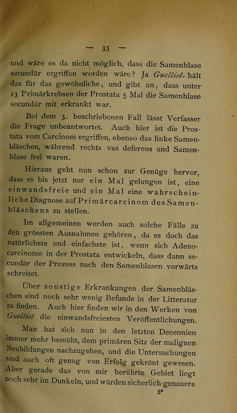 und wäre es da nicht möglich, dass die Samenblase secundär ergriffen worden wäre? Ja Guelliot* hält das für das gewöhnliche, und gibt an, dass unter 13 Primärkrebsen der Prostata 5 Mal die Samenblase secundär mit erkrankt war. Bei dem 3. beschriebenen Fall lässt Verfasser die Frage unbeantwortet. Auch hier ist die Pros¬ tata vom Carcinom ergriffen, ebenso das linke Samen¬ bläschen, während rechts vas deferens und Samen- blase frei waren. Hieraus geht nun schon zur Genüge hervor, dass es bis jetzt nur ein Mal gelungen ist, eine einwandsfreie und ein Mal eine wahrschein¬ liche Diagnose auf Primär carcinom des Samen- bl äs chens zu stellen. Im allgemeinen werden auch solche Fälle zu den grössten Ausnahmen gehören, da es doch das natürlichste und einfachste ist, wenn sich Adeno- carcinome in der Prostata entwickeln, dass dann se¬ cundär der Prozess nach den Samenblasen vorwärts schreitet. Über sonstige Erkrankungen der Samenbläs¬ chen sind noch sehr wenig Befunde in der Litteratur zu finden. Auch hier finden wir in den Werken von Guelhot die einwandsfreiesten Veröffentlichungen. Man hat sich nun in den letzten Decennien immer mehr bemüht, dem primären Sitz der malignen Neubildungen nachzugehen, und die Untersuchungen smd auch oft genug von Erfolg gekrönt gewesen. Aber gerade das von mir berührte Gebiet liegt noch sehr im Dunkeln, und würden sicherlich genauere