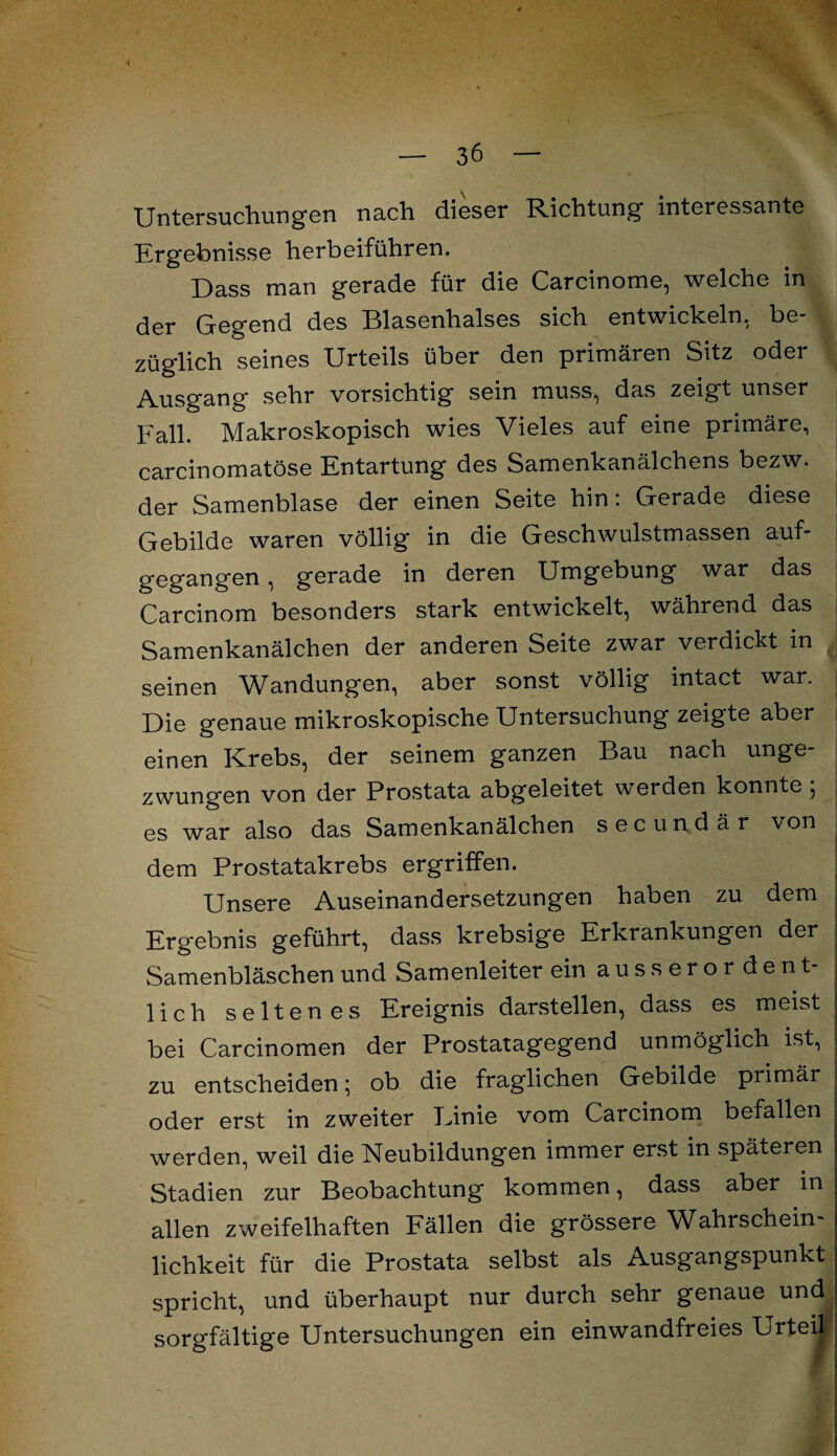 . « — 36 — Untersuchungen nach dieser Richtung interessante Ergebnisse herbeiführen. Dass man gerade für die Carcinome, welche in der Gegend des Blasenhalses sich entwickeln, be¬ züglich seines Urteils über den primären Sitz oder Ausgang sehr vorsichtig sein muss, das zeigt unser Fall. Makroskopisch wies Vieles auf eine primäre, carcinomatöse Entartung des Samenkanälchens bezw. der Samenblase der einen Seite hin: Gerade diese j Gebilde waren völlig in die Geschwulstmassen auf¬ gegangen , gerade in deren Umgebung war das Carcinom besonders stark entwickelt, während das Samenkanälchen der anderen Seite zwar verdickt in seinen Wandungen, aber sonst völlig intact war. Die genaue mikroskopische Untersuchung zeigte aber einen Krebs, der seinem ganzen Bau nach unge¬ zwungen von der Prostata abgeleitet w erden konnte , j es war also das Samenkanälchen secundär von j : dem Prostatakrebs ergriffen. Unsere Auseinandersetzungen haben zu dem Ergebnis geführt, dass krebsige Erkrankungen der Samenbläschen und Samenleiter ein ausserordent¬ lich seltenes Ereignis darstellen, dass es meist bei Carcinomen der Prostatagegend unmöglich ist, zu entscheiden; ob die fraglichen Gebilde primär i oder erst in zweiter Einie vom Carcinom befallen ^ werden, weil die Neubildungen immer erst in späteren Stadien zur Beobachtung kommen, dass aber in allen zweifelhaften Fällen die grössere Wahrschein¬ lichkeit für die Prostata selbst als Ausgangspunkt spricht, und überhaupt nur durch sehr genaue und sorgfältige Untersuchungen ein einwandfreies Urteil