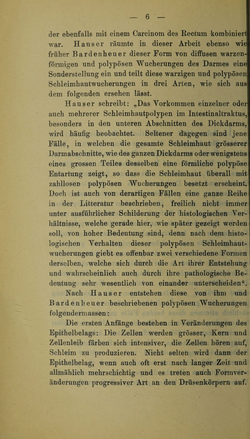 der ebenfalls mit einem Carcinom des Rectum kombiniert war. Hauser räumte in dieser Arbeit ebenso wie früher Bardenheuer dieser Form von diffusen warzen¬ förmigen und polypösen Wucherungen des Darmes eine Sonderstellung ein und teilt diese warzigen und polypösen Schleimhautwucherungen in drei Arten, wie sich aus dem folgenden ersehen lässt. Hauser schreibt: „Das Vorkommen einzelner oder auch mehrerer Schleimhautpolypen im Intestinaltraktus, besonders in den unteren Abschnitten des Dickdarms, wird häufig beobachtet. Seltener dagegen sind jene Fälle, in welchen die gesamte Schleimhaut grösserer Darmabschnitte, wie des ganzen Dickdarms oder wenigstens eines grossen Teiles desselben eine förmliche polypöse Entartung zeigt, so dass die Schleimhaut überall mit zahllosen polypösen Wucherungen besetzt erscheint. Doch ist auch von derartigen Fällen eine ganze Reihe in der Litteratur beschrieben, freilich nicht immer unter ausführlicher Schilderung der histologischen Ver¬ hältnisse, welche gerade hier, wie später gezeigt werden soll, von hoher Bedeutung sind, denn nach dem histo¬ logischen Verhalten dieser polypösen Schleimhaut¬ wucherungen giebt es offenbar zwei verschiedene Formen derselben, welche sich durch die Art ihrer Entstehung und wahrscheinlich auch durch ihre pathologische Be¬ deutung sehr wesentlich von einander unterscheiden“. Nach Hauser entstehen diese von ihm und Bardenheuer beschriebenen polypösen Wucherungen folgendermassen: Die ersten Anfänge bestehen in Veränderungen des Epithelbelags: Die Zellen werden grösser, Kern und Zellenleib färben sich intensiver, die Zellen hören auf, Schleim zu produzieren. Nicht selten wird dann der Epithelbelag, wenn auch oft erst nach langer Zeit und allmählich mehrschichtig und es treten auch Formver¬ änderungen progressiver Art an den Drüsenkörpern auf.