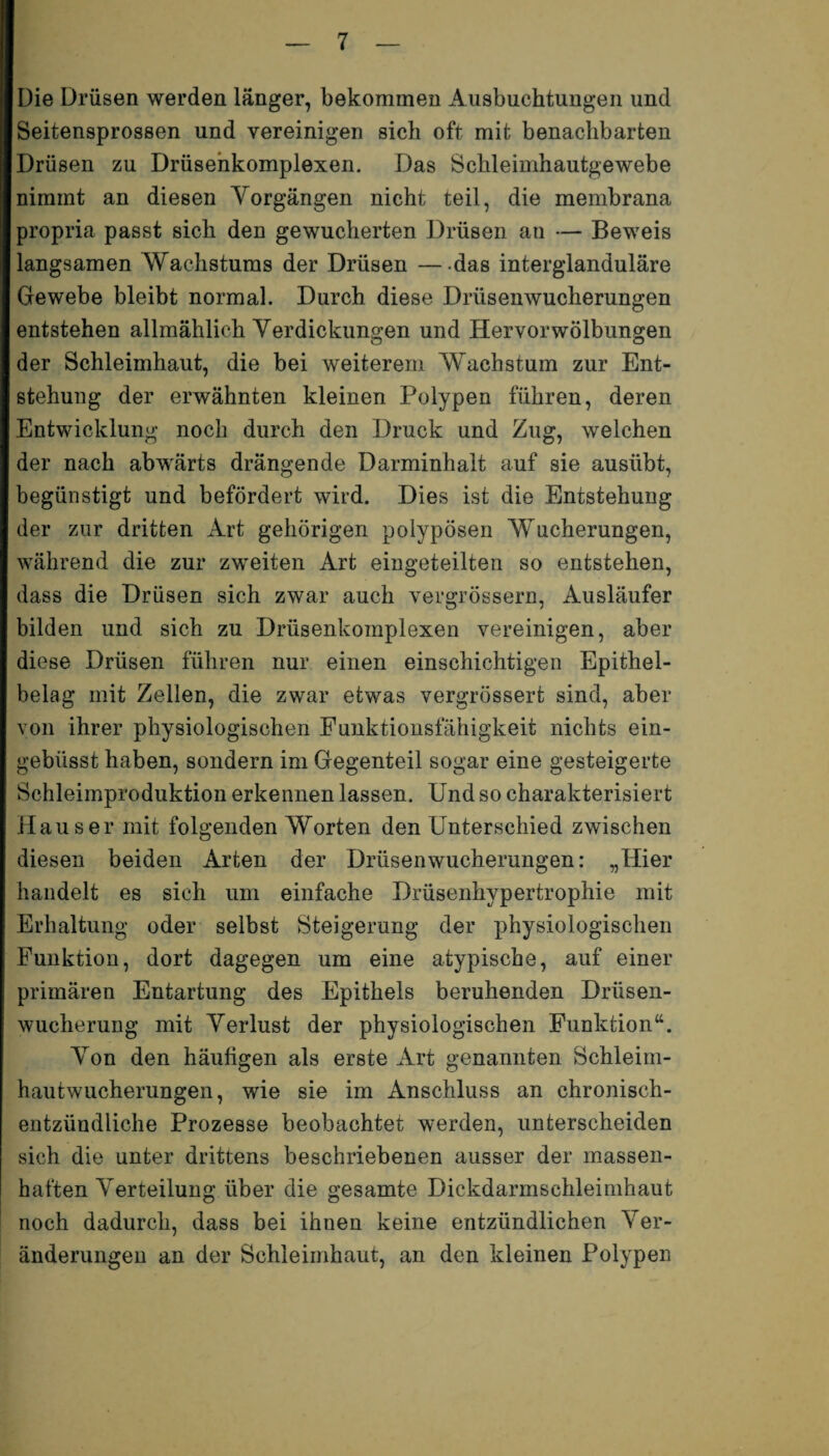 Die Drüsen werden länger, bekommen Ausbuchtungen und Seitensprossen und vereinigen sich oft mit benachbarten Drüsen zu Drüsenkomplexen. Das Schleimhautgewebe nimmt an diesen Vorgängen nicht teil, die membrana propria passt sich den gewucherten Drüsen an — Beweis langsamen Wachstums der Drüsen — das interglanduläre Gewebe bleibt normal. Durch diese Driisenwucherungen entstehen allmählich Verdickungen und Hervor Wölbungen der Schleimhaut, die bei weiterem Wachstum zur Ent¬ stehung der erwähnten kleinen Polypen führen, deren Entwicklung noch durch den Druck und Zug, welchen der nach abwärts drängende Darminhalt auf sie ausübt, begünstigt und befördert wird. Dies ist die Entstehung der zur dritten Art gehörigen polypösen Wucherungen, während die zur zweiten Art eingeteilten so entstehen, dass die Drüsen sich zwar auch vergrössern, Ausläufer bilden und sich zu Drüsenkomplexen vereinigen, aber diese Drüsen führen nur einen einschichtigen Epithel¬ belag mit Zellen, die zwar etwas vergrössert sind, aber von ihrer physiologischen Funktionsfähigkeit nichts ein- gebüsst haben, sondern im Gegenteil sogar eine gesteigerte Schleimproduktion erkennen lassen. Und so charakterisiert Hauser mit folgenden Worten den Unterschied zwischen diesen beiden Arten der Drüsenwucherungen: „Hier handelt es sich um einfache Drüsenhypertrophie mit Erhaltung oder selbst Steigerung der physiologischen Funktion, dort dagegen um eine atypische, auf einer primären Entartung des Epithels beruhenden Drüsen¬ wucherung mit Verlust der physiologischen Funktion“. Von den häufigen als erste Art genannten Schleim- hautwucherungen, wie sie im Anschluss an chronisch- entzündliche Prozesse beobachtet werden, unterscheiden sich die unter drittens beschriebenen ausser der massen¬ haften Verteilung über die gesamte Dickdarmschleimhaut noch dadurch, dass bei ihnen keine entzündlichen Ver¬ änderungen an der Schleimhaut, an den kleinen Polypen