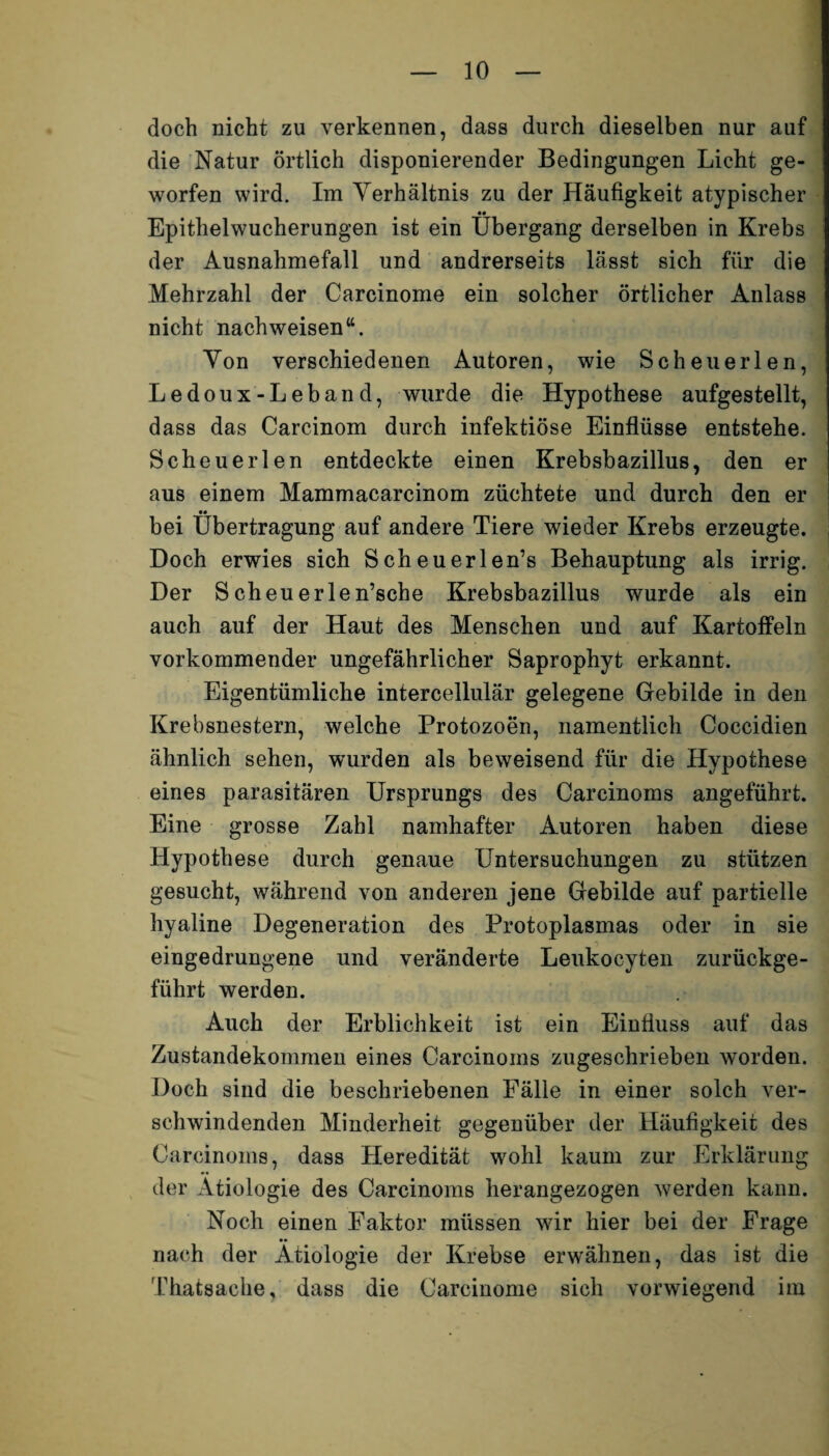 doch nicht zu verkennen, dass durch dieselben nur auf die Natur örtlich disponierender Bedingungen Licht ge¬ worfen wird. Im Verhältnis zu der Häufigkeit atypischer «• Epithelwucherungen ist ein Übergang derselben in Krebs der Ausnahmefall und andrerseits lässt sich für die Mehrzahl der Carcinome ein solcher örtlicher Anlass nicht nachweisen“. Von verschiedenen Autoren, wie Scheuerlen, Ledoux-Leband, wurde die Hypothese aufgestellt, dass das Carcinom durch infektiöse Einflüsse entstehe. Scheuerlen entdeckte einen Krebsbazillus, den er aus einem Mammacarcinom züchtete und durch den er bei Übertragung auf andere Tiere wieder Krebs erzeugte. Doch erwies sich Scheuerlen’s Behauptung als irrig. Der Scheuerlen’sche Krebsbazillus wurde als ein auch auf der Haut des Menschen und auf Kartoffeln vorkommender ungefährlicher Saprophyt erkannt. Eigentümliche intercellulär gelegene Gebilde in den Krebsnestern, welche Protozoen, namentlich Coccidien ähnlich sehen, wurden als beweisend für die Hypothese eines parasitären Ursprungs des Carcinoms angeführt. Eine grosse Zahl namhafter Autoren haben diese Hypothese durch genaue Untersuchungen zu stützen gesucht, während von anderen jene Gebilde auf partielle hyaline Degeneration des Protoplasmas oder in sie eingedrungene und veränderte Leukocyten zurückge¬ führt werden. Auch der Erblichkeit ist ein Einfluss auf das Zustandekommen eines Carcinoms zugeschrieben worden. Doch sind die beschriebenen Fälle in einer solch ver¬ schwindenden Minderheit gegenüber der Häufigkeit des Carcinoms, dass Heredität wohl kaum zur Erklärung der Ätiologie des Carcinoms herangezogen werden kann. Noch einen Faktor müssen wir hier bei der Frage nach der Ätiologie der Krebse erwähnen, das ist die Thatsache, dass die Carcinome sich vorwiegend im