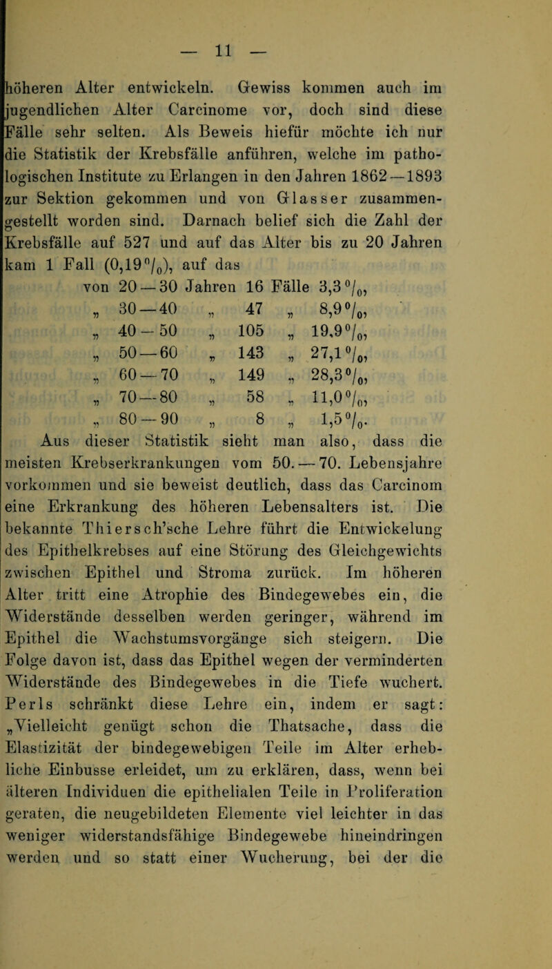 höheren Alter entwickeln. Gewiss kommen auch im jugendlichen Älter Carcinome vor, doch sind diese Fälle sehr selten. Als Beweis hiefür möchte ich nur die Statistik der Krebsfälle anführen, welche im patho¬ logischen Institute zu Erlangen in den Jahren 1862 — 1893 zur Sektion gekommen und von Glas ser zusammen- trestellt worden sind. Darnach belief sich die Zahl der Krebsfälle auf 527 und auf das Alter bis zu 20 Jahren kam 1 Fall (0,19 °/0), auf das von 20- 30 Jahren 16 Fälle • 3,3 ®/0, V 30 — 40 ii 47 V 8,9 °/„, n 40- 50 r> 105 11 19.9 °/0, n 50 — •60 V 143 V 27,1 n 60 — •70 n 149 11 28,3 •/„ 11 70 — •80 ii 58 r> n,o°/„, y) 80- 90 ii 8 ii 1,5°/„. Aus dieser Statistik sieht man also, dass die meisten Krebserkrankungen vom 50. — 70. Lebensjahre Vorkommen und sie beweist deutlich, dass das Carcinom eine Erkrankung des höheren Lebensalters ist. Die bekannte Thiersch’sche Lehre führt die Entwickelung des Epithelkrebses auf eine Störung des Gleichgewichts zwischen Epithel und Stroma zurück. Im höheren Alter tritt eine Atrophie des Bindegewebes ein, die Widerstände desselben werden geringer, während im Epithel die Wachstumsvorgänge sich steigern. Die Folge davon ist, dass das Epithel wegen der verminderten Widerstände des Bindegewebes in die Tiefe wuchert. Perls schränkt diese Lehre ein, indem er sagt: „Vielleicht genügt schon die Thatsache, dass die Elastizität der bindegewebigen Teile im Alter erheb¬ liche Einbusse erleidet, um zu erklären, dass, wenn bei alteren Individuen die epithelialen Teile in Proliferation geraten, die neugebildeten Elemente viel leichter in das weniger widerstandsfähige Bindegewebe hineindringen werden und so statt einer Wucherung, bei der die