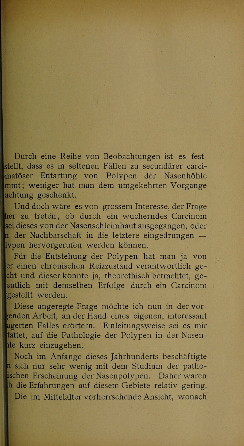 Durch eine Reihe von Beobachtungen ist es fest- stellt, dass es in seltenen Fällen zu secundärer carci- [matöser Entartung von Polypen der Nasenhöhle mmt; weniger hat man dem umgekehrten Vorgänge achtung geschenkt. Und doch wäre es von grossem Interesse, der Frage per zu treten, ob durch ein wucherndes Carcinom sei dieses von der Nasenschleimhaut ausgegangen, oder p der Nachbarschaft in die letztere eingedrungen — typen hervorgerufen werden können. Für die Entstehung der Polypen hat man ja von ler einen chronischen Reizzustand verantwortlich ge- Jcht und dieser könnte ja, theorethisch betrachtet, ge- Jentlich mit demselben Erfolge durch ein Carcinom ■[gestellt werden. Diese angeregte Frage möchte ich nun in der vor- tenden Arbeit, an der Hand eines eigenen, interessant lagerten Falles erörtern. Einleitungsweise sei es mir Itattet, auf die Pathologie der Polypen in der Nasen- hle kurz einzugehen. Noch im Anfänge dieses Jahrhunderts beschäftigte jn sich nur sehr wenig mit dem Studium der pathe¬ tischen Erscheinung der Nasenpolypen. Daher waren |h die Erfahrungen auf diesem Gebiete relativ gering. Die im Mittelalter vorherrschende Ansicht, wonach