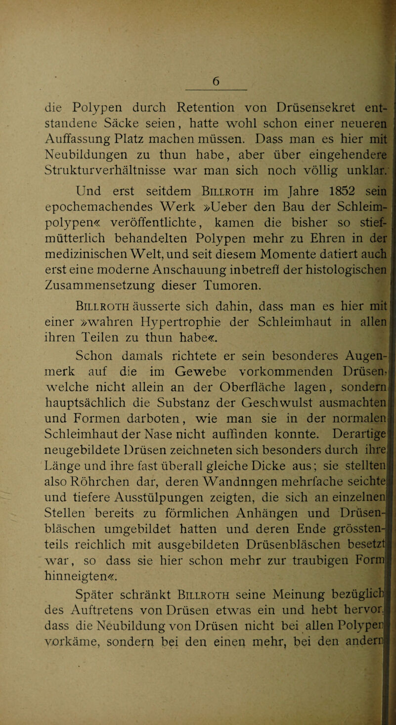 die Polypen durch Retention von Drüsensekret ent¬ standene Säcke seien, hatte wohl schon einer neueren Auffassung Platz machen müssen. Dass man es hier mit Neubildungen zu thun habe, aber über eingehendere Struktur Verhältnisse war man sich noch völlig unklar. Und erst seitdem Billroth im Jahre 1852 sein epochemachendes Werk »Ueber den Bau der Schleim¬ polypen« veröffentlichte, kamen die bisher so stief- mütterlich behandelten Polypen mehr zu Ehren in der medizinischen Welt, und seit diesem Momente datiert auch erst eine moderne Anschauung inbetreff der histologischen Zusammensetzung dieser Tumoren. Billroth äusserte sich dahin, dass man es hier mit einer »wahren Hypertrophie der Schleimhaut in allen ihren Teilen zu thun habe«. Schon damals richtete er sein besonderes Augen¬ merk auf die im Gewebe vorkommenden Drüsem welche nicht allein an der Oberfläche lagen, sondern hauptsächlich die Substanz der Geschwulst ausmachten l! und Formen darboten, wie man sie in der normalen j Schleimhaut der Nase nicht auffinden konnte. Derartige ] neugebildete Drüsen zeichneten sich besonders durch ihre Länge und ihre fast überall gleiche Dicke aus; sie stellten also Röhrchen dar, deren Wandnngen mehrfache seichtej und tiefere Ausstülpungen zeigten, die sich an einzelnen Stellen bereits zu förmlichen Anhängen und Drüsen¬ bläschen umgebildet hatten und deren Ende grössten¬ teils reichlich mit ausgebildeten Drüsenbläschen besetzt war, so dass sie hier schon mehr zur traubigen Form hinneigten«. Später schränkt Billroth seine Meinung bezüglich des Auftretens von Drüsen etwas ein und hebt hervor, dass die Neubildung von Drüsen nicht bei allen Polypen vorkäme, sondern bei den einen mehr, bei den andern!