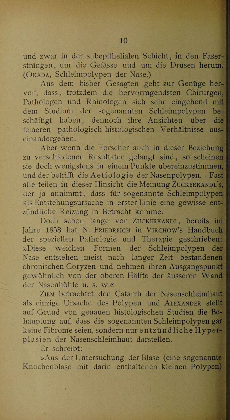 und zwar in der subepithelialen Schicht, in den Faser¬ strängen, um die Gefässe und um die Drüsen herum. (Okada, Schleimpolypen der Nase.) Aus dem bisher Gesagten geht zur Genüge her¬ vor, dass, trotzdem die hervorragendsten Chirurgen, Pathologen und Rhinologen sich sehr eingehend mit dem Studium der sogenannten Schleimpolypen be¬ schäftigt haben, dennoch ihre Ansichten über die feineren pathologisch-histologischen Verhältnisse aus¬ einandergehen. Aber wenn die Forscher auch in dieser Beziehung zu verschiedenen Resultaten gelangt sind, so scheinen sie doch wenigstens in einem Punkte übereinzustimmen, und der betrifft die Aetiologie der Nasenpolypen. Fast alle teilen in dieser Hinsicht die Meinung Zuckerkandl’s, der ja annimmt, dass für sogenannte Schleimpolypen als Entstehungsursache in erster Linie eine gewisse ent¬ zündliche Reizung in Betracht komme. Doch schon lange vor Zuckerkandl, bereits im Jahre 1858 hat N. Friedreich in Virchow’s Handbuch der speziellen Pathologie und Therapie geschrieben: »Diese weichen Formen der Schleimpolypen der Nase entstehen meist nach langer Zeit bestandenen chronischen Coryzen und nehmen ihren Ausgangspunkt gewöhnlich von der oberen Hälfte der äusseren Wand der Nasenhöhle u. s. w.« Ziem betrachtet den Catarrh der Nasenschleimhaut als einzige Ursache des Polypen und Alexander stellt auf Grund von genauen histologischen Studien die Be¬ hauptung auf, dass die sogenannten Schleimpolypen gar keine Fibrome seien, sondern nur entzündliche Hyper- pla sien der Nasenschleimhaut darstellen. Er schreibt: »Aus der Untersuchung der Blase (eine sogenannte Knochenblase mit darin enthaltenen kleinen Polypen)