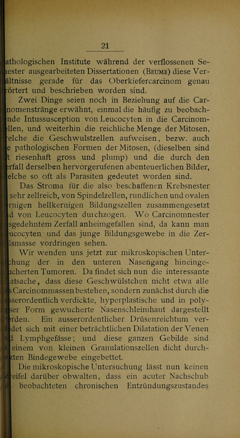 athologischen Institute während der verflossenen Se- lester ausgearbeiteten Dissertationen (Beume) diese Ver- ältnisse gerade für das Oberkiefercarcinom genau örtert und beschrieben worden sind. Zwei Dinge seien noch in Beziehung auf die Car¬ nomenstränge erwähnt, einmal die häufig zu beobach- nde Intussusception von Leucocyten in die Carcinom- llen, und weiterhin die reichliche Menge der Mitosen, eiche die Geschwulstzellen aufweisen, bezw. auch |e pathologischen Formen der Mitosen, (dieselben sind t riesenhaft gross und plump) und die durch den rfall derselben hervorgerufenen abenteuerlichen Bilder, eiche so oft als Parasiten gedeutet worden sind. Das Stroma für die also beschaffenen Krebsnester sehr zellreich, von Spindelzellen, rundlichen und ovalen rnigen hellkernigen Bildungszellen zusammengesetzt d von Leucocyten duichzogen. Wo Carcinomnester sgedehntem Zerfall anheimgefallen sind, da kann man ucocyten und das junge Bildungsgewebe in die Zer- jlsmasse Vordringen sehen. Wir wenden uns jetzt zur mikroskopischen Unter- ung der in den unteren Nasengang hineinge- [Mierten Tumoren. Da findet sich nun die interessante atsache, dass diese Geschwülstchen nicht etwa alle kCarcinommassen bestehen, sondern zunächst durch die pserordentlich verdickte, hyperplastische und in poly- ser Form gewucherte Nasenschleimhaut dargestellt rden. Ein ausserordentlicher Drüsenreichtum ver- det sich mit einer beträchtlichen Dilatation der Venen i Lymphgefässe; und diese ganzen Gebilde sind einem von kleinen Granulationszellen dicht durch¬ bluten Bindegewebe eingebettet. Die mikroskopische Untersuchung lässt nun keinen eifei darüber obwalten, dass ein acuter Nachschub beobachteten chronischen Entzündungszustandes t l t d