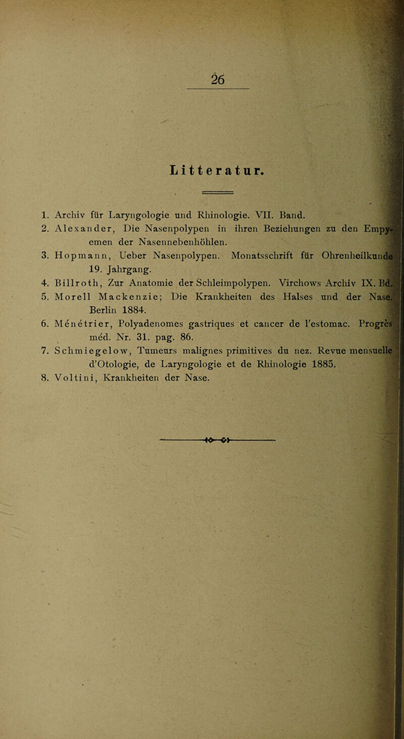 1. Archiv für Laryngologie und Rhinologie. VII. Band. Litteratur. 2. Alexander, Die Nasenpolypen in ihren Beziehungen zu den Empyp|| einen der Nasennebenhöhlen. 3. Hopmann, Ueber Nasenpolypen. Monatsschrift für Ohrenheilkunde 19. Jahrgang. 4. Billroth, Zur Anatomie der Schleimpolypen. Virchows Archiv IX. Bd,'^ 5. Morell Mackenzie; Die Krankheiten des Halses und der Nase.V Berlin 1884. 6. Menetrier, Polyadenomes gastriques et cancer de l’estomac. Progres s med. Nr. 31. pag. 86. 7. Schmiegelow, Tumeurs malignes primitives du nez. Revue mensuelle d’Otologie, de Laryngologie et de Rhinologie 1885. 8. Voltini, Krankheiten der Nase.