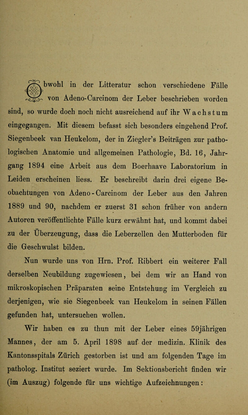 /^jRbwohl in der Litteratur schon verschiedene Fälle von Adeno-Carcinom der Leber beschrieben worden sind, so wurde doch noch nicht ausreichend auf ihr Wachstum eingegangen. Mit diesem befasst sich besonders eingehend Prof. Siegenbeek van Heukelom, der in Ziegler’s Beiträgen zur patho¬ logischen Anatomie und allgemeinen Pathologie, Bd. 16, Jahr¬ gang 1894 eine Arbeit aus dem Boerhaave Laboratorium in Leiden erscheinen liess. Er beschreibt darin drei eigene Be¬ obachtungen von Adeno-Carcinom der Leber aus den Jahren 1889 und 90, nachdem er zuerst 31 schon früher von andern Autoren veröffentlichte Fälle kurz erwähnt hat, und kommt dabei zu der Überzeugung, dass die Leberzellen den Mutterboden für die Geschwulst bilden. Nun wurde uns von Hrn. Prof. Ribbert ein weiterer Fall derselben Neubildung zugewiesen, bei dem wir an Hand von mikroskopischen Präparaten seine Entstehung im Vergleich zu derjenigen, wie sie Siegenbeek van Heukelom in seinen Fällen gefunden hat, untersuchen wollen. Wir haben es zu thun mit der Leber eines 59jährigen Mannes, der am 5. April 1898 auf der medizin. Klinik des Kantonsspitals Zürich gestorben ist und am folgenden Tage im patholog. Institut seziert wurde. Im Sektionsbericht finden wir (im Auszug) folgende für uns wichtige Aufzeichnungen: