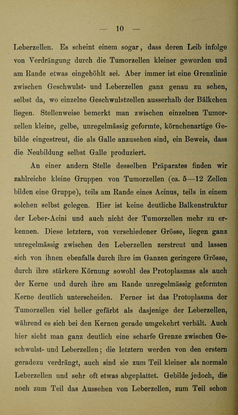 Leberzellen. Es scheint einem sogar, dass deren Leib infolge von Verdrängung durch die Tumorzellen kleiner geworden und am Rande etwas eingehöhlt sei. Aber immer ist eine Grenzlinie zwischen Geschwulst- und Leberzellen ganz genau zu sehen, selbst da, wo einzelne Geschwulstzellen ausserhalb der Bälkchen liegen. Stellenweise bemerkt man zwischen einzelnen Tumor¬ zellen kleine, gelbe, unregelmässig geformte, körnchenartige Ge¬ bilde eingestreut, die als Galle anzusehen sind, ein Beweis, dass die Neubildung selbst Galle produziert. An einer andern Stelle desselben Präparates finden wir zahlreiche kleine Gruppen von Tumorzellen (ca. 5—12 Zellen bilden eine Gruppe), teils am Rande eines Acinus, teils in einem solchen selbst gelegen. Hier ist keine deutliche Balkenstruktur der Leber-Acini und auch nicht der Tumorzellen mehr zu er¬ kennen. Diese letztem, von verschiedener Grösse, liegen ganz unregelmässig zwischen den Leberzellen zerstreut und lassen sich von ihnen ebenfalls durch ihre im Ganzen geringere Grösse, durch ihre stärkere Körnung sowohl des Protoplasmas als auch der Kerne und durch ihre am Rande unregelmässig geformten Kerne deutlich unterscheiden. Ferner ist das Protoplasma der Tumorzellen viel heller gefärbt als dasjenige der Leberzellen, während es sich bei den Kernen gerade umgekehrt verhält. Auch hier sieht man ganz deutlich eine scharfe Grenze zwischen Ge¬ schwulst- und Leberzellen; die letztem werden von den erstem geradezu verdrängt, auch sind sie zum Teil kleiner als normale Leberzellen und sehr oft etwas abgeplattet. Gebilde jedoch, die noch zum Teil das Aussehen von Leberzellen, zum Teil schon