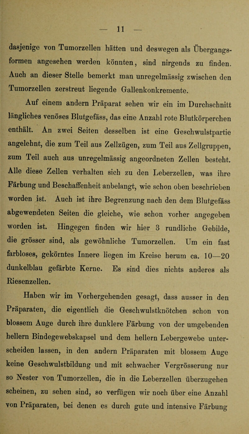 dasjenige von Tumorzellen hätten und deswegen als Übergangs¬ formen angesehen werden könnten, sind nirgends zu finden. Auch an dieser Stelle bemerkt man unregelmässig zwischen den Tumorzellen zerstreut liegende Gallenkonkremente. Auf einem andern Präparat sehen wir ein im Durchschnitt längliches venöses Blutgefäss, das eine Anzahl rote Blutkörperchen enthält. An zwei Seiten desselben ist eine Geschwulstpartie angelehnt, die zum Teil aus Zellzügen, zum Teil aus Zellgruppen, zum Teil auch aus unregelmässig angeordneten Zellen besteht. Alle diese Zellen verhalten sich zu den Leberzellen, was ihre Färbung und Beschaffenheit anbelangt, wie schon oben beschrieben worden ist. Auch ist ihre Begrenzung nach den dem Blutgefäss abgewendeten Seiten die gleiche, wie schon vorher angegeben worden ist. Hingegen finden wir hier 3 rundliche Gebilde, die grösser sind, als gewöhnliche Tumorzellen. Um ein fast farbloses, gekörntes Innere liegen im Kreise herum ca. 10—20 dunkelblau gefärbte Kerne. Es sind dies nichts anderes als Riesenzellen. Haben wir im Vorhergehenden gesagt, dass ausser in den Präparaten, die eigentlich die Geschwulstknötchen schon von blossem Auge durch ihre dunklere Färbung von der umgebenden hellem Bindegewebskapsel und dem hellem Lebergewebe unter¬ scheiden lassen, in den andern Präparaten mit blossem Auge keine Geschwulstbildung und mit schwacher Vergrösserung nur so Nester von Tumorzellen, die in die Leberzellen überzugehen scheinen, zu sehen sind, so verfügen wir noch über eine Anzahl von Präparaten, bei denen es durch gute und intensive Färbung