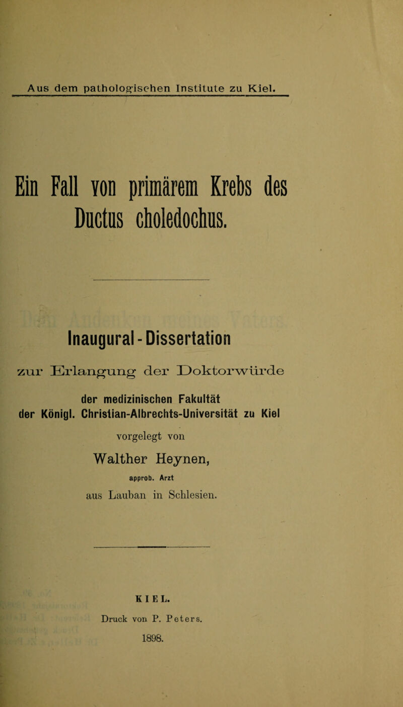 Aus dem pathologischen Institute zu Kiel. Ein Fall von primärem Krebs des Ductns choledochus. Inaugural - Dissertation zur Erlangung der Doktorwürde der medizinischen Fakultät der König!. Chrislian-Albrechts-Universität zu Kiel vorgelegt von Walther Heynen, approb. Arzt aus Lauban in Schlesien. KIEL. Druck von P. Peters. 1898.