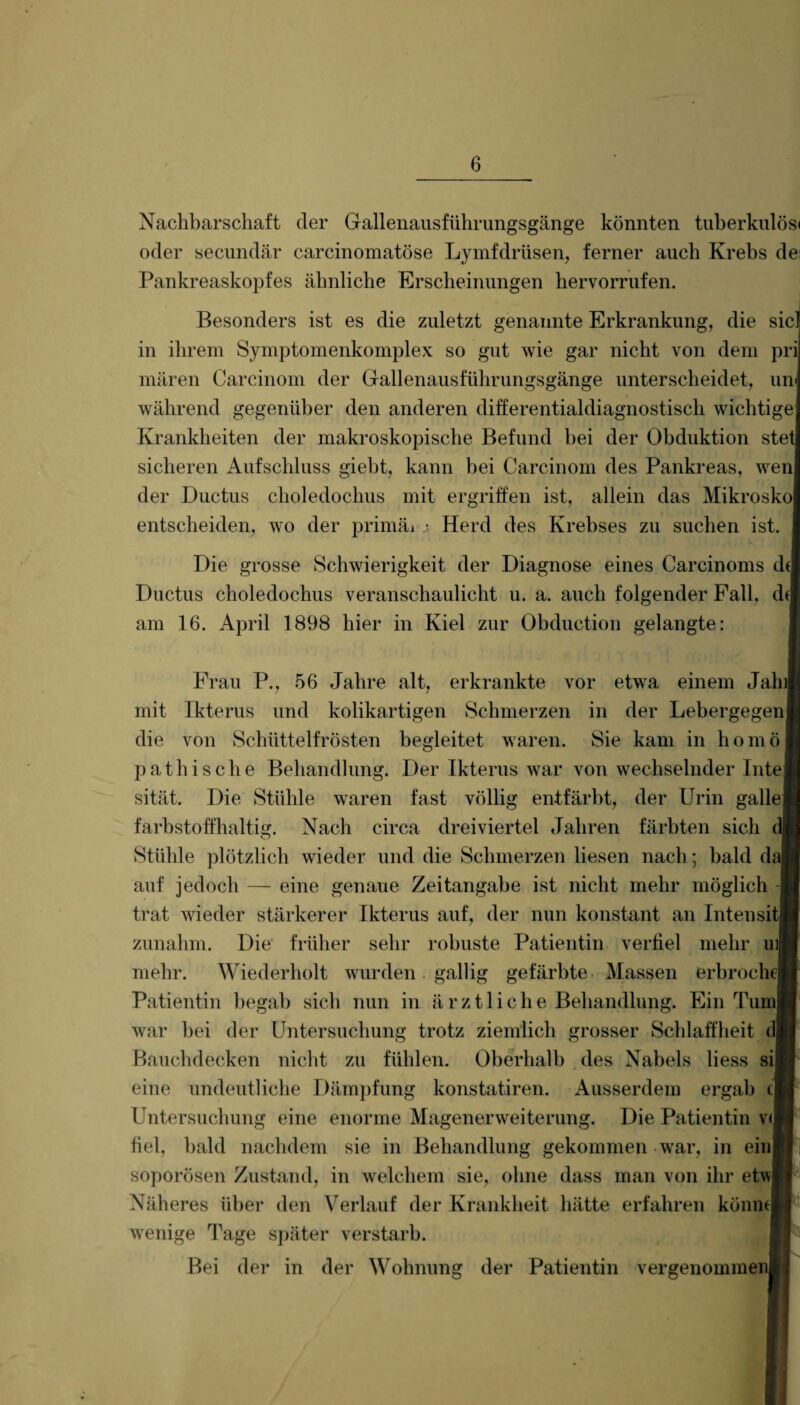 Nachbarschaft der Gallenausführungsgänge könnten tuberkulös« oder secundär carcinomatöse Lymfdrüsen, ferner auch Krebs de: Pankreaskopfes ähnliche Erscheinungen hervorrufen. Besonders ist es die zuletzt genannte Erkrankung, die siel in ihrem Symptomenkomplex so gut wie gar nicht von dem pri mären Carcinom der Gallenausführungsgänge unterscheidet, um während gegenüber den anderen differentialdiagnostisch wichtige Krankheiten der makroskopische Befund bei der Obduktion stet sicheren Aufschluss giebt, kann bei Carcinom des Pankreas, wen der Ductus choledochus mit ergriffen ist, allein das Mikrosko entscheiden, wo der primäi j Herd des Krebses zu suchen ist. Die grosse Schwierigkeit der Diagnose eines Carcinoms dt Ductus choledochus veranschaulicht u. a. auch folgender Fall, dt am 16. April 1898 hier in Kiel zur Obduction gelangte: Frau P., 56 Jahre alt, erkrankte vor etwa einem Jah mit Ikterus und kolikartigen Schmerzen in der Lebergegen die von Schüttelfrösten begleitet waren. Sie kam in homö pathische Behandlung. Der Ikterus war von wechselnder Inte sität. Die Stühle waren fast völlig entfärbt, der Urin galle farbstoffhaltig. Nach circa dreiviertel Jahren färbten sich Stühle plötzlich wieder und die Schmerzen liesen nach; bald daj auf jedoch — eine genaue Zeitangabe ist nicht mehr möglich trat wieder stärkerer Ikterus auf, der nun konstant an Intensi zunahm. Die früher sehr robuste Patientin verfiel mehr ui| mehr. Wiederholt wurden gallig gefärbte Massen erbroche Patientin begab sich nun in ä r z 11 i c h e Behandlung. Ein Tum war bei der Untersuchung trotz ziemlich grosser Schlaffheit Bauchdecken nicht zu fühlen. Oberhalb des Nabels liess si eine undeutliche Dämpfung konstatiren. Ausserdem ergab t Untersuchung eine enorme Magenerweiterung. Die Patientin v< fiel, bald nachdem sie in Behandlung gekommen war, in ein soporösen Zustand, in welchem sie, ohne dass man von ihr etw Näheres über den Verlauf der Krankheit hätte erfahren könnt wenige Tage später verstarb. Bei der in der Wohnung der Patientin vergenommen i