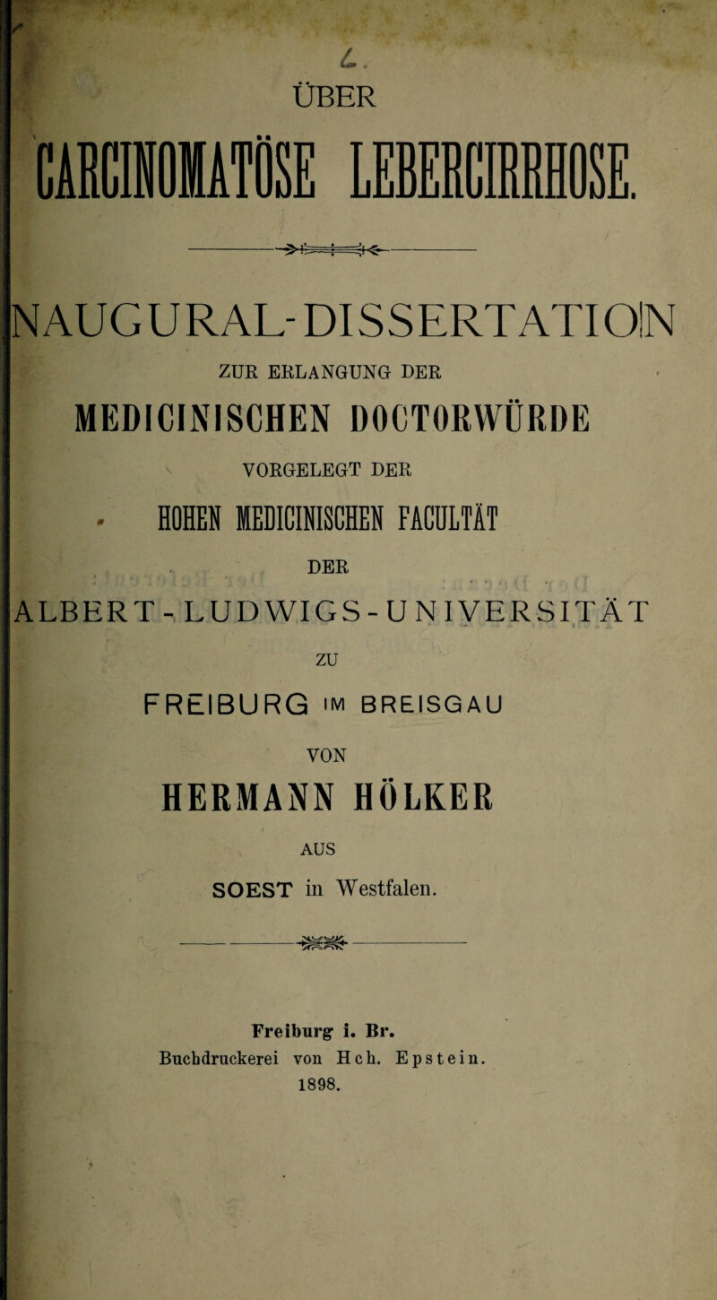 NAUGURAL- DISSERTATION ZUR ERLANGUNG DER MEDICINISCHEN DOCTORWÜRDE v VORGELEGT DER • HOHEN IEDICINISCHEN FACÜLTÄT DER ALBERT - LUDWIGS-UNIVERSITÄT zu FREIBURG im BREISGAU VON HERMANN HÖLKER SOEST in Westfalen. Freiburg i. Br. Buchdruckerei von Hch. Epstein. 1898.