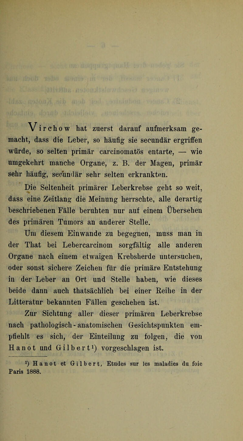 Vi rchow hat zuerst darauf aufmerksam ge¬ macht, dass die Leber, so häufig sie seeundär ergriffen würde, so selten primär carcinomatös entarte, — wie umgekehrt manche Organe, z. B. der Magen, primär sehr häufig, seeundär sehr selten erkrankten. Die Seltenheit primärer Leberkrebse geht so weit, dass eine Zeitlang die Meinung herrschte, alle derartig beschriebenen Fälle beruhten nur auf einem Übersehen des primären Tumors an anderer Stelle. Um diesem Einwande zu begegnen, muss man in der That bei Lebercarcinom sorgfältig alle anderen Organe nach einem etwaigen Krebsherde untersuchen, oder sonst sichere Zeichen für die primäre Entstehung in der Leber an Ort und Stelle haben, wie dieses beide dann auch thatsächlich bei einer Reihe in der Litteratur bekannten Fällen geschehen ist. Zur Sichtung aller dieser primären Leberkrebse nach pathologisch - anatomischen Gesichtspunkten em¬ pfiehlt es sich, der Einteilung zu folgen, die von H a n o t und Gilbert1) vorgeschlagen ist. *) Hanot et Gilbert, Etudes sur les maladies du foie Paris 1888.