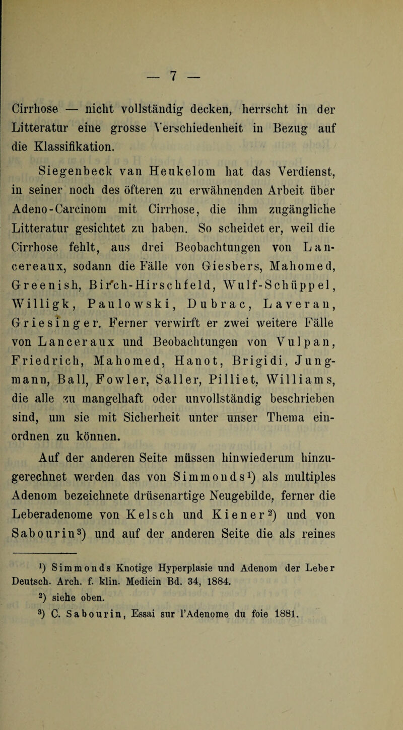 Cirrhose — nicht vollständig decken, herrscht in der Litteratur eine grosse Verschiedenheit in Bezug auf die Klassifikation. Siegenbeck van Heukelom hat das Verdienst, in seiner noch des öfteren zu erwähnenden Arbeit über Adeno-Carcinom mit Cirrhose, die ihm zugängliche Litteratur gesichtet zu haben. So scheidet er, weil die Cirrhose fehlt, aus drei Beobachtungen von Lan- cereaux, sodann die Fälle von Giesbers, Mahomed, Greenish, Bi Feh-Hirschfeld, Wulf-Schiipp el, Willigk, Paulowski, Dubrac, Laveran, Griesinger. Ferner verwirft er zwei weitere Fälle von Lanceraux und Beobachtungen von Vu 1 pan, Friedrich, Mahomed, Hanot, Brigidi, Jung¬ mann, Ball, Fowler, Sailer, Pilliet, Williams, die alle zu mangelhaft oder unvollständig beschrieben sind, um sie mit Sicherheit unter unser Thema ein- ordnen zu können. Auf der anderen Seite müssen hinwiederum hinzu¬ gerechnet werden das von Simmonds1) als multiples Adenom bezeiclmete drüsenartige Neugebilde, ferner die Leberadenome von Kelsch und Kiener2) und von Sabourin3) und auf der anderen Seite die als reines *) Simmonds Knotige Hyperplasie und Adenom der Leber Deutsch. Arch. f. klin. Medicin Bd. 34, 1884. 2) siehe oben. 3) C. Sabourin, Essai sur l’Adenome du foie 1881.