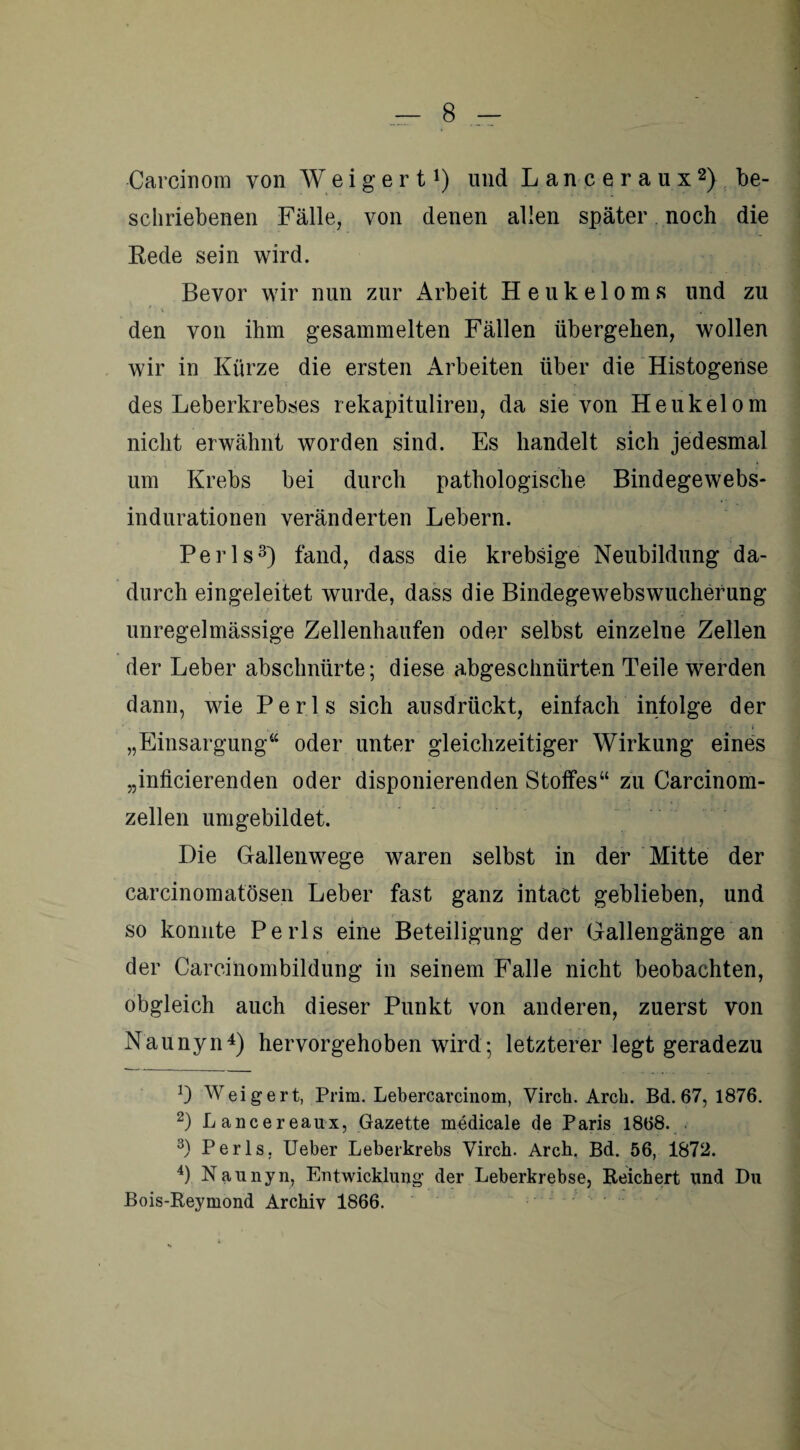 Carcinom von Weigert1) und Lanceraux2) be¬ schriebenen Fälle, von denen allen später noch die Eede sein wird. Bevor wir nun zur Arbeit Heukeloms und zu ' \ ‘ t• 4 1 ■ 4» L -y M^ i j den von ihm gesammelten Fällen übergehen, wollen wir in Kürze die ersten Arbeiten über die Histogense des Leberkrebses rekapituliren, da sie von Heukelom nicht erwähnt worden sind. Es handelt sich jedesmal um Krebs bei durch pathologische Bindegewebs- indurationen veränderten Lebern. Perls3) fand, dass die krebsige Neubildung da¬ durch eingeleitet wurde, dass die Bindegewebswucherung unregelmässige Zellenhaufen oder selbst einzelne Zellen der Leber abschnürte; diese abgeschnürten Teile werden dann, wie Perls sich ausdrückt, einfach infolge der • i * '* • i „Einsargung“ oder unter gleichzeitiger Wirkung eines „inficierenden oder disponierenden Stoffes“ zu Carcinom- zellen umgebildet. Die Gallenwege waren selbst in der Mitte der carcinomatösen Leber fast ganz intact geblieben, und so konnte Perls eine Beteiligung der Gallengänge an der Carcinombildung in seinem Falle nicht beobachten, obgleich auch dieser Punkt von anderen, zuerst von Naunyn4) hervorgehoben wird; letzterer legt geradezu !) Weigert, Prim. Lebercarcinom, Virch. Arcli. Bd. 67, 1876. 2) Lancereaux, Gazette medicale de Paris 1868. 3) Perls. Ueber Leberkrebs Virch. Arch, Bd. 56, 1872. 4) Naunyn, Entwicklung der Leberkrebse, Reichert und Du Bois-Reymond Archiv 1866.