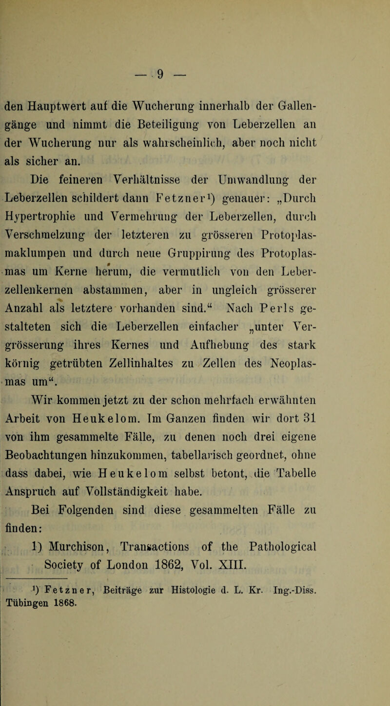 den Hauptwert auf die Wucherung innerhalb der Gallen¬ gänge und nimmt die Beteiligung von Leberzellen an der Wucherung nur als wahrscheinlich, aber noch nicht als sicher an. Die feineren Verhältnisse der Umwandlung der Leberzellen schildert dann Fetzner1) genauer: „Durch Hypertrophie und Vermehrung der Leberzellen, durch Verschmelzung der letzteren zu grösseren Protoplas¬ maklumpen und durch neue Gruppirung des Protoplas- 0 mas um Kerne herum, die vermutlich von den Leber¬ zellenkernen abstammen, aber in ungleich grösserer Anzahl als letztere vorhanden sind.“ Nach Perls ge¬ stalteten sich die Leberzellen einfacher „unter Ver- grösserung ihres Kernes und Aufhebung des stark körnig getrübten Zellinhaltes zu Zellen des Neoplas¬ mas um“. Wir kommen jetzt zu der schon mehrfach erwähnten Arbeit von Heukelom. Tm Ganzen finden wir dort 31 von ihm gesammelte Fälle, zu denen noch drei eigene Beobachtungen hinzukommen, tabellarisch geordnet, ohne dass dabei, wie Heukelom selbst betont, die Tabelle Anspruch auf Vollständigkeit habe. Bei Folgenden sind diese gesammelten Fälle zu finden: 1) Murchison, Transactions of the Pathological Society of London 1862, Vol. XIII. I - ' 9 Fetzner, Beiträge zur Histologie d. L. Kr. Ing.-Diss. Tübingen 1868.