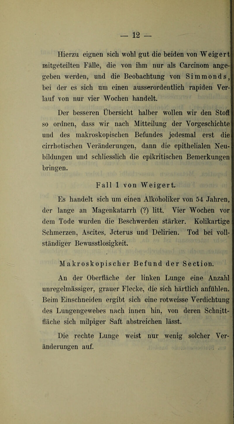 Hierzu eignen sich wohl gut die beiden von Weigert mitgeteilten Fälle, die von ihm nur als Carcinom ange¬ geben werden, und die Beobachtung von Simmonds, bei der es sich um einen ausserordentlich rapiden Ver¬ lauf von nur vier Wochen handelt. Der besseren Übersicht halber wollen wir den Stofi so ordnen, dass wir nach Mitteilung der Vorgeschichte und des makroskopischen Befundes jedesmal erst die cirrhotischen Veränderungen, dann die epithelialen Neu¬ bildungen und schliesslich die epikritischen Bemerkungen bringen. Fall 1 von Weigert. Es handelt sich um einen Alkoholiker von 54 Jahren, der lange an Magenkatarrh (?) litt. Vier Wochen vor dem Tode wurden die Beschwerden stärker. Kolikartige Schmerzen, Ascites, Jcterus und Delirien. Tod bei voll¬ ständiger Bewusstlosigkeit. Makroskopischer Befund der Section. An der Oberfläche der linken Lunge eine Anzahl unregelmässiger, grauer Flecke, die sich härtlich anfühlen. Beim Einschneiden ergibt sich eine rotweisse Verdichtung des Lungengewebes nach innen hin, von deren Schnitt¬ fläche sich milpiger Saft abstreichen lässt. Die rechte Lunge weist nur wenig solcher Ver¬ änderungen auf.