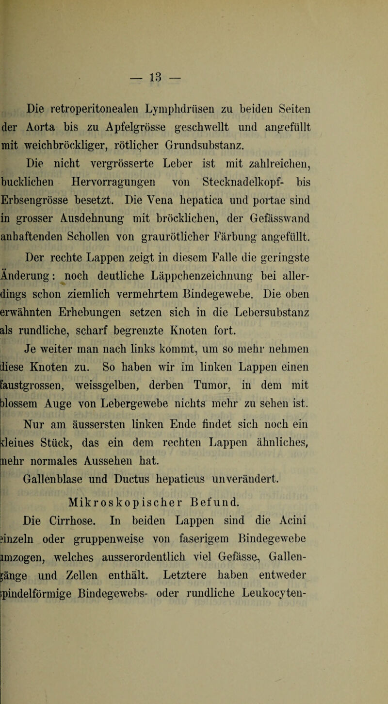 Die retroperitonealen Lymphdriisen zu beiden Seiten der Aorta bis zu Apfelgrösse geschwellt und angefüllt mit weichbröckliger, rötlicher Grundsubstanz. Die nicht vergrösserte Leber ist mit zahlreichen, bucklichen Hervorragungen von Stecknadelkopf- bis Erbsengrösse besetzt. Die Vena hepatica und portae sind in grosser Ausdehnung mit bröcklichen, der Gefässwand anhaftenden Schollen von graurötlicher Färbung angefüllt. Der rechte Lappen zeigt in diesem Falle die geringste Änderung: noch deutliche Läppchenzeichnung bei aller¬ dings schon ziemlich vermehrtem Bindegewebe. Die oben erwähnten Erhebungen setzen sich in die Lebersubstanz als rundliche, scharf begrenzte Knoten fort. Je weiter man nach links kommt, um so mehr nehmen diese Knoten zu. So haben wir im linken Lappen einen ’austgrossen, weissgelben, derben Tumor, in dem mit alossem Auge von Lebergewebe nichts mehr zu sehen ist. Nur am äussersten linken Ende findet sich noch ein deines Stück, das ein dem rechten Lappen ähnliches, nehr normales Aussehen hat. Gallenblase und Ductus hepaticus unverändert. Mikroskopischer Befund. Die Cirrhose. In beiden Lappen sind die Acini finzeln oder gruppenweise von faserigem Bindegewebe fmzogen, welches ausserordentlich viel Gefässe, Gallen- fjänge und Zellen enthält. Letztere haben entweder spindelförmige Bindegewebs- oder rundliche Leukocyten-