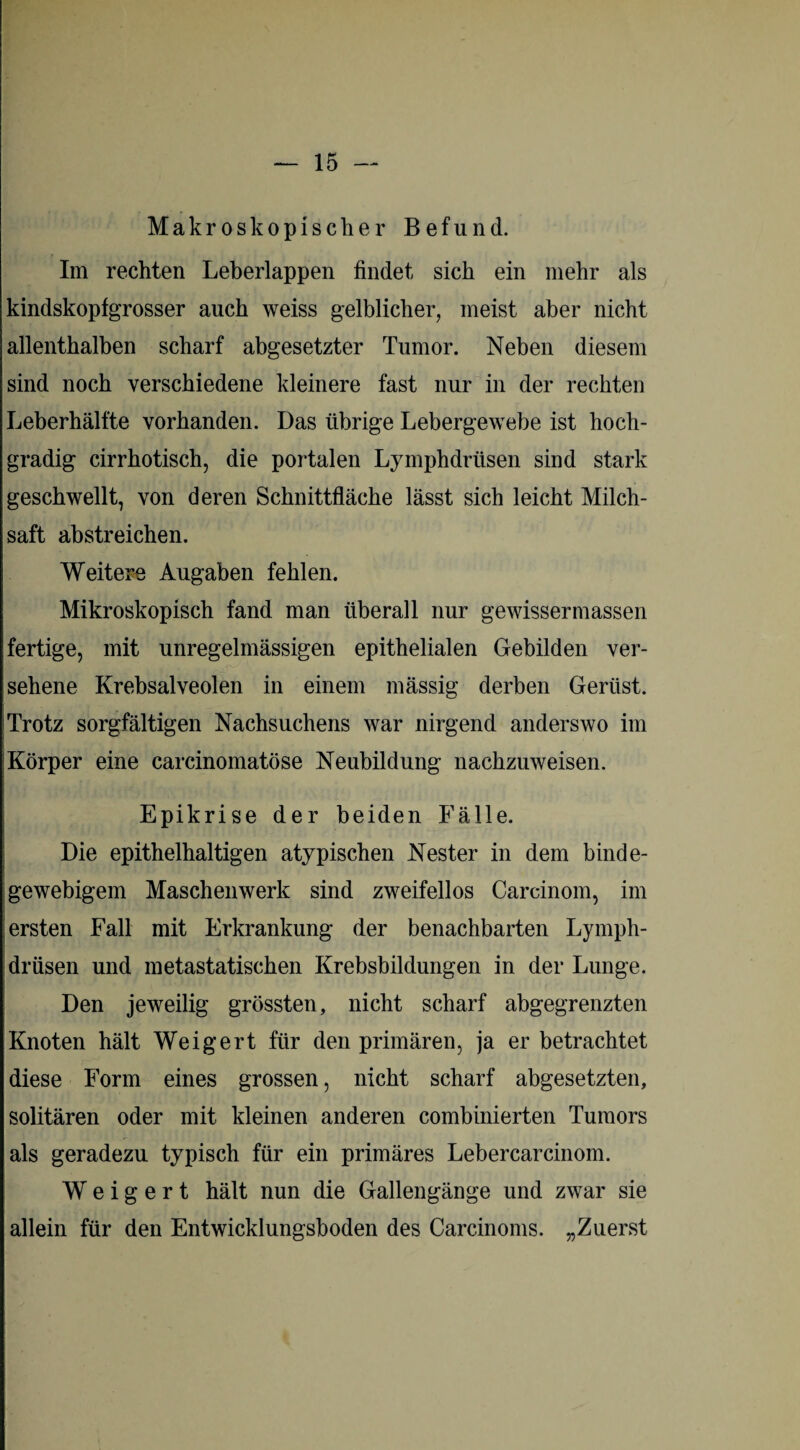 Makroskopischer Befund. Im rechten Leberlappen findet sich ein mehr als kindskopfgrosser auch weiss gelblicher, meist aber nicht allenthalben scharf abgesetzter Tumor. Neben diesem sind noch verschiedene kleinere fast nur in der rechten Leberhälfte vorhanden. Das übrige Lebergewebe ist hoch¬ gradig cirrhotisch, die portalen Lymphdrüsen sind stark geschwellt, von deren Schnittfläche lässt sich leicht Milch¬ saft abstreichen. Weitere Augaben fehlen. Mikroskopisch fand man überall nur gewissermassen fertige, mit unregelmässigen epithelialen Gebilden ver¬ sehene Krebsalveolen in einem massig derben Gerüst. Trotz sorgfältigen Nachsuchens war nirgend anderswo im Körper eine carcinomatöse Neubildung nachzuweisen. Epikrise der beiden Fälle. Die epithelhaltigen atypischen Nester in dem binde¬ gewebigem Maschenwerk sind zweifellos Carcinom, im ersten Fall mit Erkrankung der benachbarten Lymph¬ drüsen und metastatischen Krebsbildungen in der Lunge. Den jeweilig grössten, nicht scharf abgegrenzten Knoten hält Weigert für den primären, ja er betrachtet diese Form eines grossen, nicht scharf abgesetzten, solitären oder mit kleinen anderen combinierten Tumors als geradezu typisch für ein primäres Lebercarcinom. Weigert hält nun die Gallengänge und zwar sie allein für den Entwicklungsboden des Carcinoms. „Zuerst