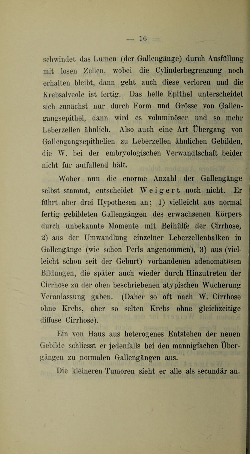 schwindet das Lumen (der Gallengänge) durch Ausfüllung mit losen Zellen, wobei die Cylinderbegrenzung noch erhalten bleibt, dann geht auch diese verloren und die Krebsalveole ist fertig. Das helle Epithel unterscheidet sich zunächst nur durch Form und Grösse von Gallen¬ gangsepithel, dann wird es voluminöser und so mehr Leberzellen ähnlich. Also auch eine Art Übergang von Gallengangsepithelien zu Leberzellen ähnlichen Gebilden, die W. bei der embryologischen Verwandtschaft beider nicht für auffallend hält. Woher nun die enorme Anzahl der Gallengänge selbst stammt, entscheidet Weigert noch nicht. Er führt aber drei Hypothesen an; 1) vielleicht aus normal fertig gebildeten Gallengängen des erwachsenen Körpers durch unbekannte Momente mit Beihülfe der Cirrhose, 2) aus der Umwandlung einzelner Leberzellenbalken in Gallengänge (wie schon Perls angenommen), 3) aus (viel¬ leicht schon seit der Geburt) vorhandenen adenomatösen Bildungen, die später auch wieder durch Hinzutreten der Cirrhose zu der oben beschriebenen atypischen Wucherung Veranlassung gaben. (Daher so oft nach W. Cirrhose ohne Krebs, aber so selten Krebs ohne gleichzeitige diffuse Cirrhose). Ein von Haus aus heterogenes Entstehen der neuen Gebilde schliesst er jedenfalls bei den mannigfachen Über¬ gängen zu normalen Gallengängen aus. Die kleineren Tumoren sieht er alle als secundär an.