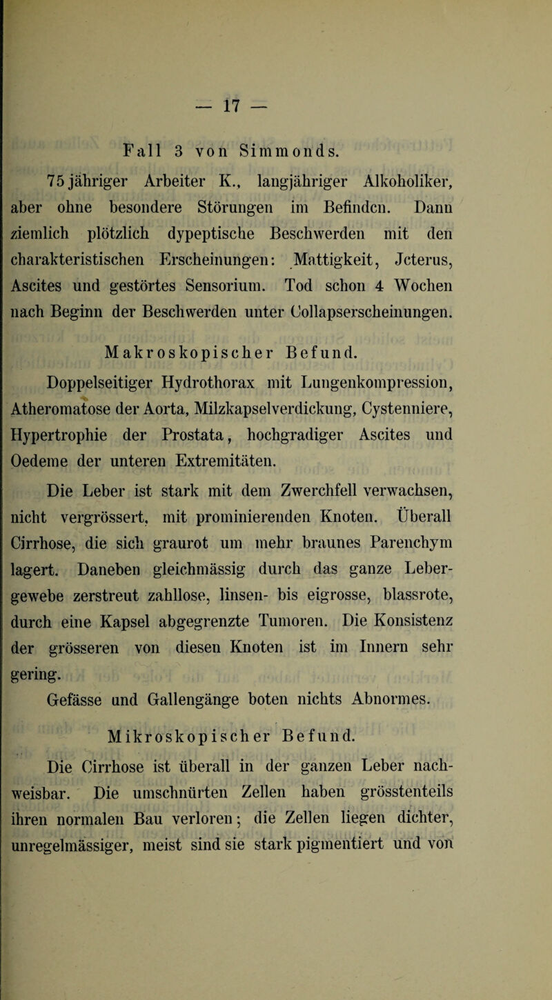 Fall 3 von Simmonds. 75 jähriger Arbeiter K., langjähriger Alkoholiker, aber ohne besondere Störungen im Befinden. Dann ziemlich plötzlich dypeptische Beschwerden mit den charakteristischen Erscheinungen: Mattigkeit, Jcterus, Ascites und gestörtes Sensorium. Tod schon 4 Wochen nach Beginn der Beschwerden unter Collapserscheinungen. Makroskopischer Befund. Doppelseitiger Hydrothorax mit Lungenkompression, Atheromatose der Aorta, Milzkapselverdickung, Cystenniere, Hypertrophie der Prostata, hochgradiger Ascites und Oedeme der unteren Extremitäten. Die Leber ist stark mit dem Zwerchfell verwachsen, nicht vergrössert, mit prominierenden Knoten. Überall Cirrhose, die sich graurot um mehr braunes Parenchym lagert. Daneben gleichmässig durch das ganze Leber¬ gewebe zerstreut zahllose, linsen- bis eigrosse, blassrote, durch eine Kapsel abgegrenzte Tumoren. Die Konsistenz der grösseren von diesen Knoten ist im Innern sehr gering. Gefässe und Gallengänge boten nichts Abnormes. Mikroskopischer Befund. Die Cirrhose ist überall in der ganzen Leber nach¬ weisbar. Die umschnürten Zellen haben grösstenteils ihren normalen Bau verloren •, die Zellen liegen dichter, unregelmässiger, meist sind sie stark pigmentiert und von