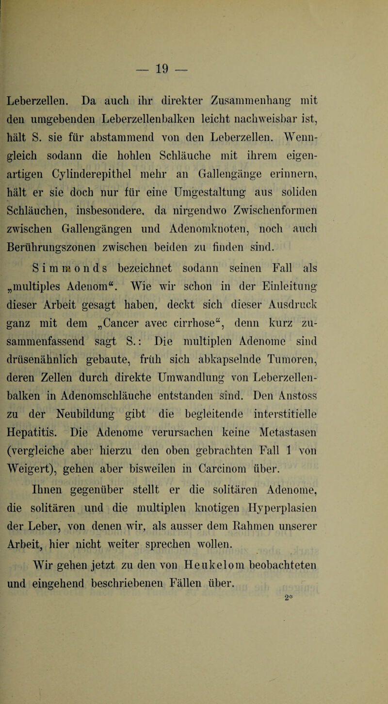 Leberzellen. Da auch ihr direkter Zusammenhang mit den umgebenden Leberzellenbalken leicht nachweisbar ist, hält S. sie für abstammend von den Leberzellen. Wenn¬ gleich sodann die hohlen Schläuche mit ihrem eigen¬ artigen Cylinderepithel mehr an Gallengänge erinnern, hält er sie doch nur für eine Umgestaltung aus soliden Schläuchen, insbesondere, da nirgendwo Zwischenformen zwischen Gallengängen und Adenomknoten, noch auch Berührungszonen zwischen beiden zu finden sind. Simionds bezeichnet sodann seinen Fall als „multiples Adenom“. Wie wir schon in der Einleitung dieser Arbeit gesagt haben, deckt sich dieser Ausdruck ganz mit dem „Cancer avec cirrhose“, denn kurz zu¬ sammenfassend sagt S.: Die multiplen Adenome sind drüsenähnlich gebaute, früh sich abkapselnde Tumoren, deren Zellen durch direkte Umwandlung von Leberzellen¬ balken in Adenomschläuche entstanden sind. Den Anstoss zu der Neubildung gibt die begleitende interstitielle Hepatitis. Die Adenome verursachen keine Metastasen (vergleiche aber hierzu den oben gebrachten Fall 1 von Weigert), gehen aber bisweilen in Carcinom über. Ihnen gegenüber stellt er die solitären Adenome, die solitären und die multiplen knotigen Hyperplasien der Leber, von denen wir, als ausser dem Lahmen unserer Arbeit, hier nicht weiter sprechen wollen. Wir gehen jetzt zu den von Heukelom beobachteten und eingehend beschriebenen Fällen über. 2*