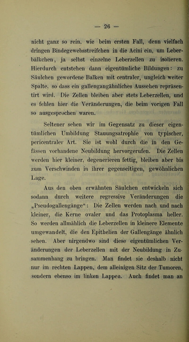 nicht ganz so rein, wie beim ersten Fall, denn vielfach dringen Bindegewebsstreifchen in die Acini ein, um Leber- bälkchen, ja selbst einzelne Leberzellen zu isolieren. Hierdurch entstehen dann eigentümliche Bildungen: zu Säulchen gewordene Balken mit centraler, ungleich weiter Spalte, so dass ein gallengangähnliches Aussehen repräsen- tirt wird. Die Zellen bleiben aber stets Leberzellen, und es fehlen hier die Veränderungen, die beim vorigen Fall so ausgesprochen waren. Seltener sehen wir im Gegensatz zu dieser eigen¬ tümlichen Umbildung Stauungsatrophie von typischer, pericentraler Art. Sie ist wohl durch die in den Ge- fässen vorhandene Neubildung hervorgerufen. Die Zellen werden hier kleiner, degenerieren fettig, bleiben aber bis zum Verschwinden in ihrer gegenseitigen, gewöhnlichen Lage. Aus den oben erwähnten Säulchen entwickeln sich sodann durch weitere regressive Veränderungen die „Pseudogallengänge“: Die Zellen werden nach und nach kleiner, die Kerne ovaler und das Protoplasma heller. So werden allmählich die Leberzellen in kleinere Elemente um gewandelt, die den Epithelien der Gallengänge ähnlich sehen. Aber nirgendwo sind diese eigentümlichen Ver¬ änderungen der Leberzellen mit der Neubildung in Zu¬ sammenhang zu bringen. Man findet sie deshalb nicht nur im rechten Lappen, dem alleinigen Sitz der Tumoren, sondern ebenso im linken Lappen. Auch findet man an