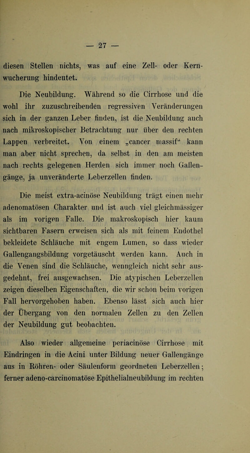 diesen Stellen nichts, was auf eine Zell- oder Kern¬ wucherung hindeutet. Die Neubildung. Während so die Cirrhose und die wohl ihr zuzuschreibenden regressiven Veränderungen sich in der ganzen Leber finden, ist die Neubildung auch nach mikroskopischer Betrachtung nur über den rechten Lappen verbreitet. Von einem „cancer massif“ kann man aber nicht sprechen, da selbst in den am meisten nach rechts gelegenen Herden sich immer noch Gallen¬ gänge, ja unveränderte Leberzellen finden. Die meist extra-acinöse Neubildung trägt einen mehr adenomatösen Charakter und ist auch viel gleichmässiger als im vorigen Falle. Die makroskopisch hier kaum sichtbaren Fasern erweisen sich als mit feinem Endothel bekleidete Schläuche mit engem Lumen, so dass wieder Gallengangsbildung vorgetäuscht werden kann. Auch in die Venen sind die Schläuche, wenngleich nicht sehr aus¬ gedehnt, frei ausgewachsen. Die atypischen Leberzellen zeigen dieselben Eigenschaften, die wir schon beim vorigen Fall hervorgehoben haben. Ebenso lässt sich auch hier der Übergang von den normalen Zellen zu den Zellen der Neubildung gut beobachten. Also wieder allgemeine periacinöse Cirrhose mit Eindringen in die Acini unter Bildung neuer Gallengänge aus in Röhren- oder Säulenform geordneten Leberzellen; ferner adeno-carcinomatöse Epithelialneubildung im rechten