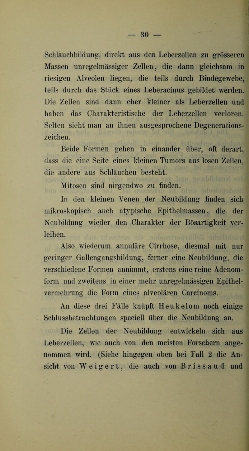 Schlauchbildung, direkt aus den Leberzellen zu grösseren Massen unregelmässiger Zellen, die dann gleichsam in riesigen Alveolen liegen, die teils durch Bindegewebe, teils durch das Stück eines Leberacinus gebildet werden. Die Zellen sind dann eher kleiner als Leberzellen und haben das Charakteristische der Leberzellen verloren. Selten sieht man an ihnen ausgesprochene Degenerations- zeichen. Beide Formen gehen in einander über, oft derart, dass die eine Seite eines kleinen Tumors aus losen Zellen, die andere aus Schläuchen besteht. Mitosen sind nirgendwo zu finden. In den kleinen Venen der Neubildung finden sich mikroskopisch auch atypische Epithelmassen, die der Neubildung wieder den Charakter der Bösartigkeit ver¬ leihen. Also wiederum annuläre Cirrhose, diesmal mit nur geringer Gallengangsbildung, ferner eine Neubildung, die verschiedene Formen annimmt, erstens einereine Adenom- fonn und zweitens in einer mehr unregelmässigen Epithel¬ vermehrung die Form eines alveolären Carcinoms. An diese drei Fälle knüpft Heukelom noch einige Schlussbetrachtungen speciell über die Neubildung an. Die Zellen der Neubildung entwickeln sich aus Leberzellen, wie auch von den meisten Forschern ange¬ nommen wird. (Siehe hingegen oben bei Fall 2 die An¬ sicht von Weigert, die auch von B r i s s a u d und