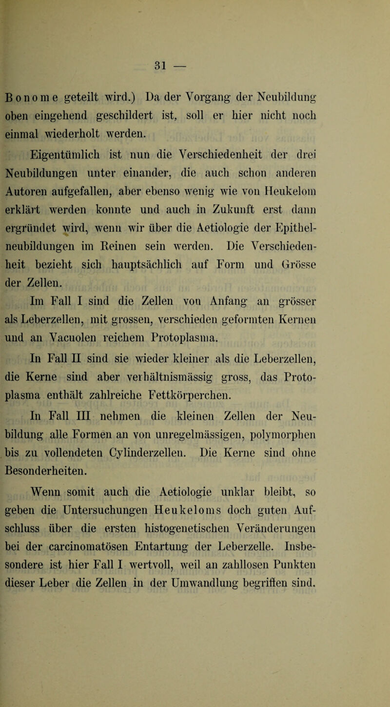 Bonome geteilt wird.) Da der Vorgang der Neubildung oben eingehend geschildert ist, soll er hier nicht noch einmal wiederholt werden. Eigentümlich ist nun die Verschiedenheit der drei Neubildungen unter einander, die auch schon anderen Autoren aufgefallen, aber ebenso wenig wie von Heukelom erklärt werden konnte und auch in Zukunft erst dann ergründet wird, wenn wir über die Aetiologie der Epithel¬ neubildungen im Reinen sein werden. Die Verschieden¬ heit bezieht sich hauptsächlich auf Form und Grösse der Zellen. Im Fall I sind die Zellen von Anfang an grösser als Leberzellen, mit grossen, verschieden geformten Kernen und an Vacuolen reichem Protoplasma. In Fall II sind sie wieder kleiner als die Leberzellen, die Kerne sind aber verhältnismässig gross, das Proto¬ plasma enthält zahlreiche Fettkörperchen. In Fall III nehmen die kleinen Zellen der Neu¬ bildung alle Formen an von unregelmässigen, polymorphen bis zu vollendeten Cylinderzellen. Die Kerne sind ohne Besonderheiten. Wenn somit auch die Aetiologie unklar bleibt, so geben die Untersuchungen Heukeloms doch guten Auf¬ schluss über die ersten histogenetischen Veränderungen bei der carcinomatösen Entartung der Leberzelle. Insbe¬ sondere ist hier Fall I wertvoll, weil an zahllosen Punkten dieser Leber die Zellen in der Umwandlung begriffen sind.