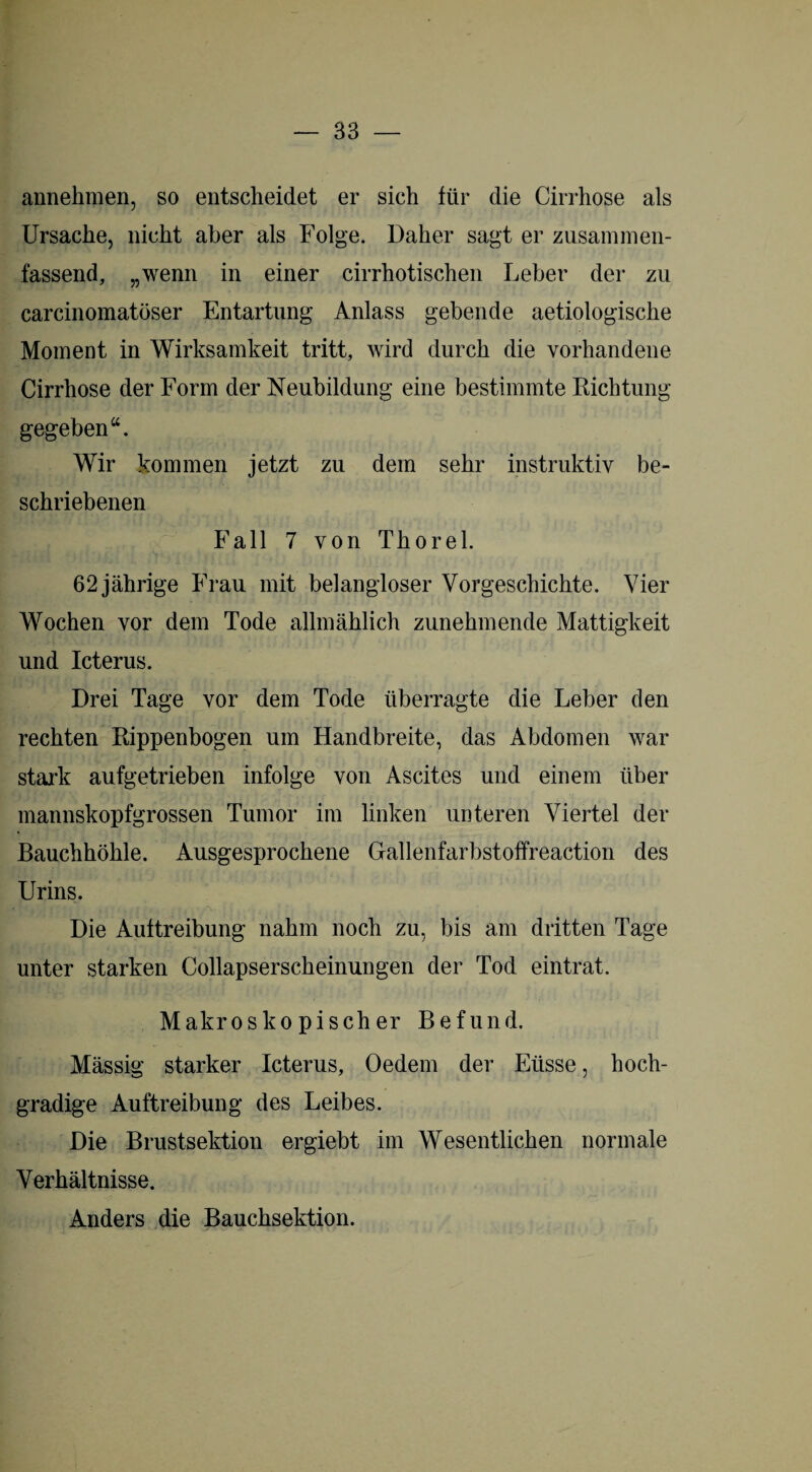 annehmen, so entscheidet er sich für die Cirrhose als Ursache, nicht aber als Folge. Daher sagt er zusammen¬ fassend, „wenn in einer cirrhotischen Leber der zu carcinomatöser Entartung Anlass gebende aetiologische Moment in Wirksamkeit tritt, wird durch die vorhandene Cirrhose der Form der Neubildung eine bestimmte Richtung gegeben“. Wir kommen jetzt zu dem sehr instruktiv be¬ schriebenen Fall 7 von Thorei. 62 jährige Frau mit belangloser Vorgeschichte. Vier Wochen vor dem Tode allmählich zunehmende Mattigkeit und Icterus. Drei Tage vor dem Tode überragte die Leber den rechten Rippenbogen um Handbreite, das Abdomen war stark aufgetrieben infolge von Ascites und einem über mannskopfgrossen Tumor im linken unteren Viertel der Bauchhöhle. Ausgesprochene Gallenfarbstoffreaction des Urins. Die Auftreibung nahm noch zu, bis am dritten Tage unter starken Collapserscheinungen der Tod eintrat. Makroskopischer Befund. Mässig starker Icterus, Oedem der Eiisse, hoch¬ gradige Auftreibung des Leibes. Die Brustsektion ergiebt im Wesentlichen normale Verhältnisse. Anders die Bauchsektion.