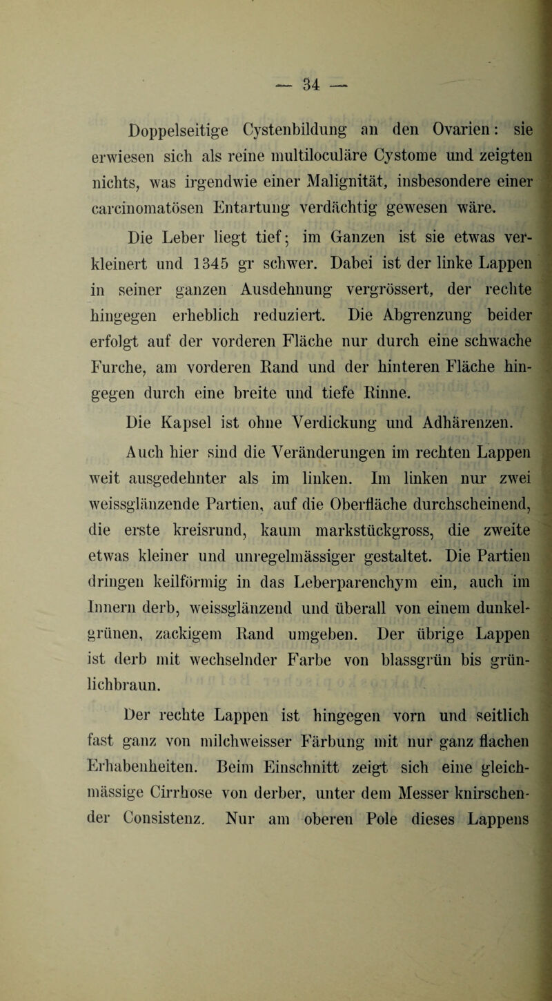 Doppelseitige Cystenbildung an den Ovarien: sie erwiesen sich als reine multiloculäre Cystome und zeigten nichts, was irgendwie einer Malignität, insbesondere einer carcinomatösen Entartung verdächtig gewesen wäre. Die Leber liegt tief; im Ganzen ist sie etwas ver¬ kleinert und 1345 gr schwer. Dabei ist der linke Lappen in seiner ganzen Ausdehnung vergrössert, der rechte hingegen erheblich reduziert. Die Abgrenzung beider erfolgt auf der vorderen Fläche nur durch eine schwache Furche, am vorderen Rand und der hinteren Fläche hin¬ gegen durch eine breite und tiefe Rinne. Die Kapsel ist ohne Verdickung und Adhärenzen. Auch hier sind die Veränderungen im rechten Lappen weit ausgedehnter als im linken. Im linken nur zwei weissglänzende Partien, auf die Oberfläche durchscheinend, die erste kreisrund, kaum markstückgross, die zweite etwas kleiner und unregelmässiger gestaltet. Die Partien dringen keilförmig in das Leberparenchym ein, auch im Innern derb, weissglänzend und überall von einem dunkel¬ grünen, zackigem Rand umgeben. Der übrige Lappen ist derb mit wechselnder Farbe von blassgrün bis grün¬ lichbraun. Der rechte Lappen ist hingegen vorn und seitlich fast ganz von milchweisser Färbung mit nur ganz flachen Erhabenheiten. Beim Einschnitt zeigt sich eine gleich- mässige Cirrhose von derber, unter dem Messer knirschen¬ der Consistenz. Nur am oberen Pole dieses Lappens