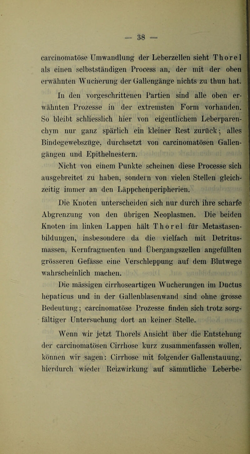 carcinomatöse Umwandlung der Leberzellen sieht Thorei als einen selbstständigen Process an, der mit der oben erwähnten Wucherung der Gallengänge nichts zu thun hat. In den vorgeschrittenen Partien sind alle oben er- . wähnten Prozesse in der extremsten Form vorhanden. So bleibt schliesslich hier von eigentlichem Leberparen- chym nur ganz spärlich ein kleiner Rest zurück; alles Bindegewebsziige. durchsetzt von carcinomatösen Gallen- gängen und Epithelnestern. Nicht von einem Punkte scheinen diese Processe sich ausgebreitet zu haben, sondern von vielen Stellen gleich¬ zeitig immer an den Läppchenperipherien. Die Knoten unterscheiden sich nur durch ihre scharfe Abgrenzung von den übrigen Neoplasmen. Die beiden Knoten im linken Lappen hält Thorei für Metastasen¬ bildungen, insbesondere da die vielfach mit Detritus¬ massen, Kernfragmenten und Übergangszellen angefüllten grösseren Gelasse eine Verschleppung auf dem Blutwege wahrscheinlich machen. Die mässigen cirrhoseartigen Wucherungen im Ductus hepaticus und in der Gallenblasenwand sind ohne grosse Bedeutung; carcinomatöse Prozesse linden sich trotz sorg¬ fältiger Untersuchung dort an keiner Stelle. Wenn wir jetzt Thoreis Ansicht über die Entstehung der carcinomatösen Cirrhose kurz zusammenfassen wollen, können wir sagen: Cirrhose mit folgender Gallenstauung, hierdurch wieder Reizwirkung auf sämmtliche Leberbe-