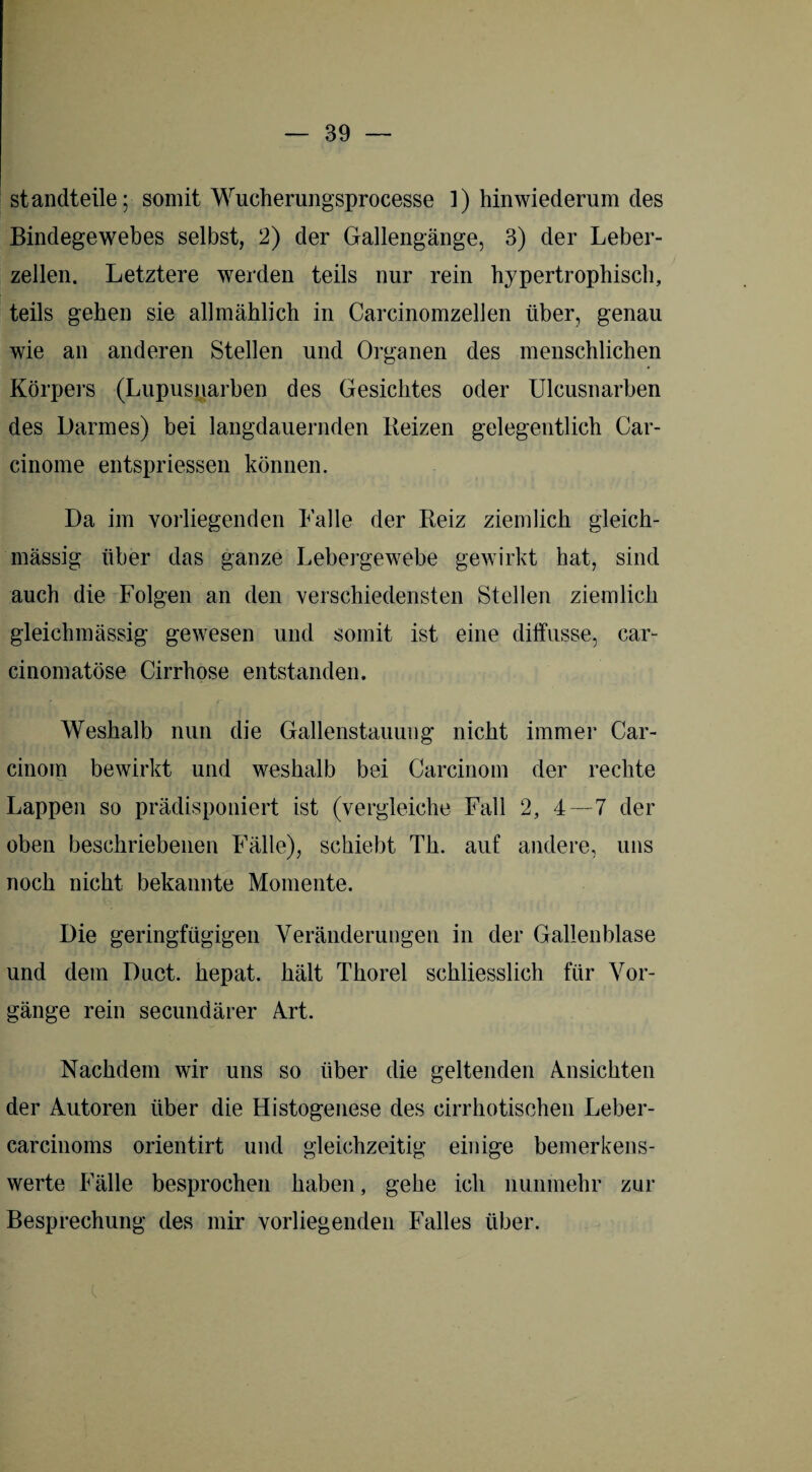 standteile; somit Wucherungsprocesse 1) hinwiederum des Bindegewebes selbst, 2) der Gallengänge, 3) der Leber¬ zellen. Letztere werden teils nur rein hypertrophisch, teils gehen sie allmählich in Carcinomzellen über, genau wie an anderen Stellen und Organen des menschlichen Körpers (Lupusnarben des Gesichtes oder Ulcusnarben des Darmes) bei langdauernden Beizen gelegentlich Car- cinome entspriessen können. Da im vorliegenden Lalle der Beiz ziemlich gleich- mässig über das ganze Lebergewebe gewirkt hat, sind auch die Folgen an den verschiedensten Stellen ziemlich gleichmässig gewesen und somit ist eine diffusse, car- cinomatöse Cirrhose entstanden. Weshalb nun die Gallenstauung nicht immer Car- cinom bewirkt und weshalb bei Carcinom der rechte Lappen so prädisponiert ist (vergleiche Fall 2, 4—7 der oben beschriebenen Fälle), schiebt Th. auf andere, uns noch nicht, bekannte Momente. Die geringfügigen Veränderungen in der Gallenblase und dem Duct. hepat. hält Thorei schliesslich für Vor¬ gänge rein secundärer Art. Nachdem wir uns so über die geltenden Ansichten der Autoren über die Histogenese des cirrhotischen Leber- carcinoms orientirt und gleichzeitig einige bemerkens¬ werte Fälle besprochen haben, gehe ich nunmehr zur Besprechung des mir vorliegenden Falles über.