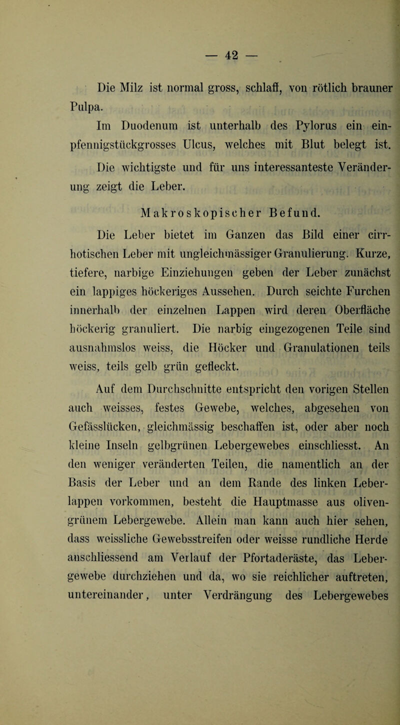 Die Milz ist normal gross, schlaft, von rötlich brauner Pulpa. Im Duodenum ist unterhalb des Pylorus ein ein¬ pfennigstückgrosses Ulcus, welches mit Blut belegt ist. Die wichtigste und für uns interessanteste Veränder¬ ung zeigt die Leber. Makroskopischer Befund. Die Leber bietet im Ganzen das Bild einer cirr- hotischen Leber mit ungleichmässiger Granulierung. Kurze, tiefere, narbige Einziehungen geben der Leber zunächst ein lappiges höckeriges Aussehen. Durch seichte Furchen innerhalb der einzelnen Lappen wird deren Oberfläche höckerig granuliert. Die narbig eingezogenen Teile sind ausnahmslos weiss, die Höcker und Granulationen teils weiss, teils gelb grün gefleckt. Auf dem Durchschnitte entspricht den vorigen Stellen auch weisses, festes Gewebe, welches, abgesehen von Gefässlücken, gleichmässig beschaffen ist, oder aber noch kleine Inseln gelbgrünen Lebergewebes einschliesst. An den weniger veränderten Teilen, die namentlich an der Basis der Leber und an dem Rande des linken Leber¬ lappen Vorkommen, besteht die Hauptmasse aus oliven¬ grünem Lebergewebe. Allein man kann auch hier sehen, dass weissliche Gewebsstreifen oder weisse rundliche Herde anschliessend am Verlauf der Pfortaderäste, das Leber¬ gewebe durchziehen und da, wo sie reichlicher auftreten, untereinander, unter Verdrängung des Lebergewebes