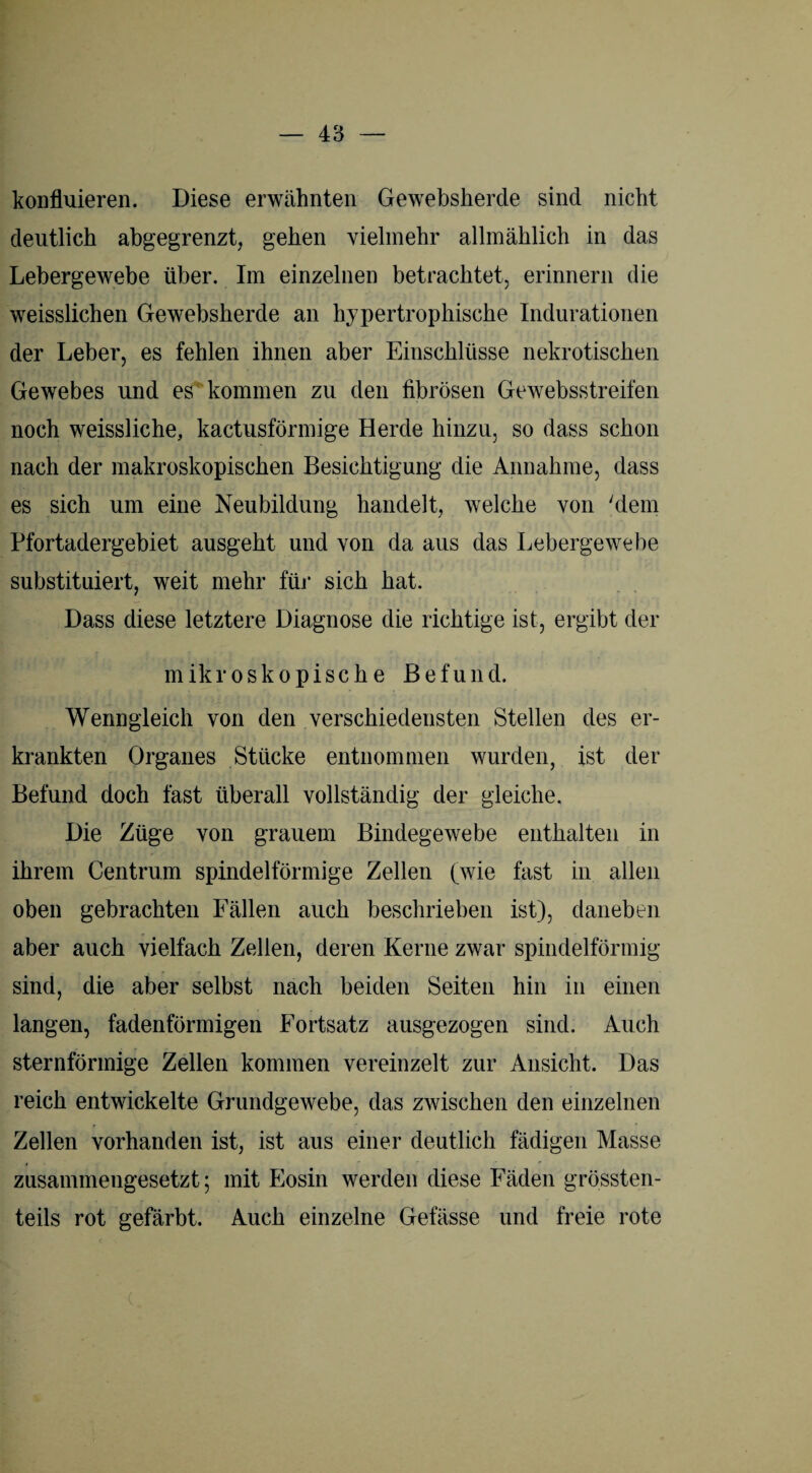 konfluieren. Diese erwähnten Gewebsherde sind nicht deutlich abgegrenzt, gehen vielmehr allmählich in das Lebergewebe über. Im einzelnen betrachtet, erinnern die weisslichen Gewebsherde an hypertrophische Indurationen der Leber, es fehlen ihnen aber Einschlüsse nekrotischen Gewebes und es kommen zu den fibrösen Gewebsstreifen noch weissliche, kactusförmige Herde hinzu, so dass schon nach der makroskopischen Besichtigung die Annahme, dass es sich um eine Neubildung handelt, welche von 'dem Pfortadergebiet ausgeht und von da aus das Lebergewebe substituiert, weit mehr für sich hat. Dass diese letztere Diagnose die richtige ist, ergibt der mikroskopische Befund. Wenngleich von den verschiedensten Stellen des er¬ krankten Organes Stücke entnommen wurden, ist der Befund doch fast überall vollständig der gleiche. Die Züge von grauem Bindegewebe enthalten in ihrem Centrum spindelförmige Zellen (wie fast in allen oben gebrachten Fällen auch beschrieben ist), daneben aber auch vielfach Zellen, deren Kerne zwar spindelförmig sind, die aber selbst nach beiden Seiten hin in einen langen, fadenförmigen Fortsatz ausgezogen sind. Auch sternförmige Zellen kommen vereinzelt zur Ansicht. Das reich entwickelte Grundgewebe, das zwischen den einzelnen Zellen vorhanden ist, ist aus einer deutlich fädigen Masse zusammengesetzt; mit Eosin werden diese Fäden grössten¬ teils rot gefärbt. Auch einzelne Gefässe und freie rote