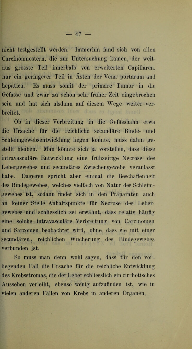 nicht iestgestellt werden. Immerhin fand sich von allen Carcinomnestern, die zur Untersuchung kamen, der weit¬ aus grösste Teil innerhalb von erweiterten Capillaren, nur ein geringerer Teil in Ästen der Vena portarum und hepatica. Es muss somit der primäre Tumor in die Gefässe und zwar zu schon sehr früher Zeit ein gebrochen sein und hat sich alsdann auf diesem Wege weiter ver¬ breitet. Ob in dieser Verbreitung in die Gefässbahn etwa die Ursache für die reichliche secundäre Binde- und Schleimgewebsentwicklung liegen konnte, muss dahin ge¬ stellt bleiben. Man könnte sich ja vorstellen, dass diese intravasculäre Entwicklung eine frühzeitige Necrose des Lebergewebes und secundäres Zwischengewebe veranlasst habe. Dagegen spricht aber einmal die Beschaffenheit des Bindegewebes, welches vielfach von Natur des Schleim¬ gewebes ist, sodann findet sich in den Präparaten auch an keiner Stelle Anhaltspunkte für Necrose des Leber¬ gewebes und schliesslich sei erwähnt, dass relativ häufig eine solche intravasculäre Verbreitung von Carcinomen und Sarcomen beobachtet wird, ohne dass sie mit einer secundären, reichlichen Wucherung des Bindegewebes verbunden ist. So muss man denn wohl sagen, dass für den vor¬ liegenden Fall die Ursache für die reichliche Entwicklung des Krebsstromas, die der Leber schliesslich ein cirrhotisches Aussehen verleiht, ebenso wenig aufzufinden ist, wie in vielen anderen Fällen von Krebs in anderen Organen.