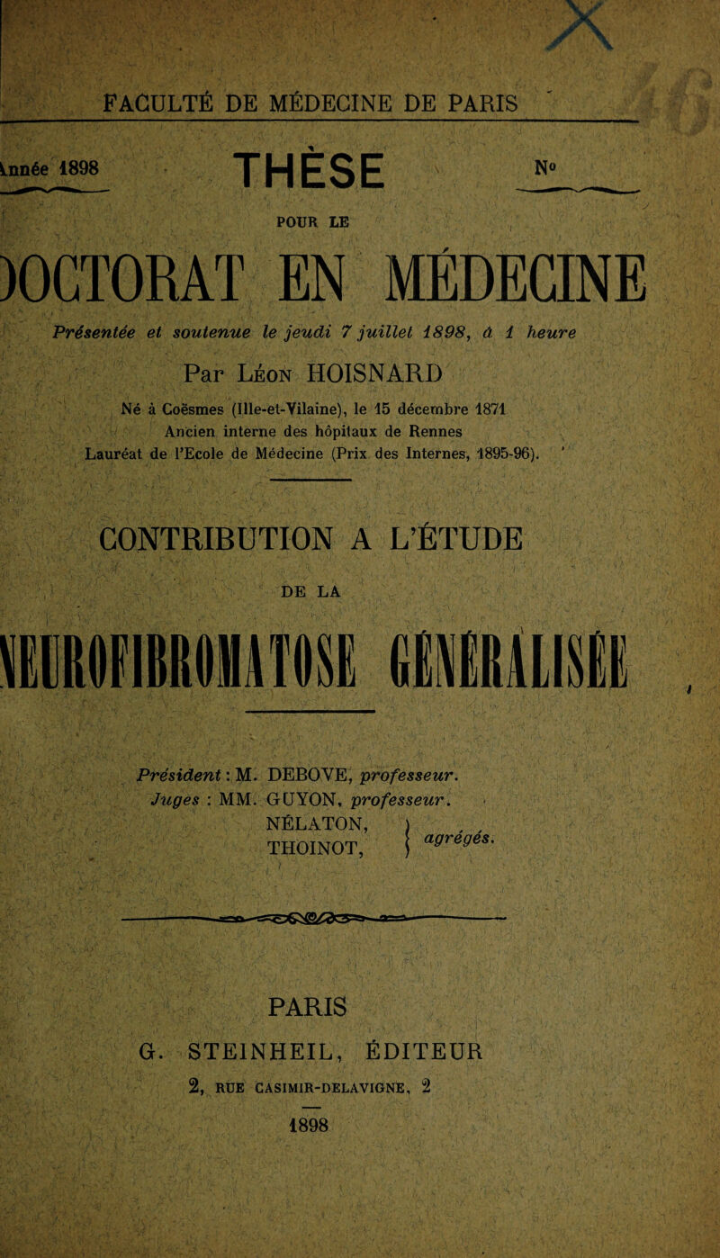 Lnnée 1898 THESE N° jWwKffcy. *f * • ;#v, i\ ‘ * ■ ' • ■ x / s POUR LE )0GT0RAT EN MÉDECINE Présentée et soutenue le jeudi 7 juillet 1898, â 1 heure Par Léon HOISNARD Né à Coësmes (Ille-et-Vilaine), le 15 décembre 1871 Ancien interne des hôpitaux de Rennes Lauréat de l’Ecole de Médecine (Prix des Internes, 1895-96). CONTRIBUTION A L’ÉTUDE f if' , ■' ” V r \ •’ ; V fi ;■ ' • *• * •. . < .-A _ ’* h DE LA Président : M. DEBOVE, professeur. Juges : MM. GCJYON, professeur. NÉLATON, ) , , THOINOT, | aSreSes- ' .y-! ' * ' • • V ; 1 --—a=a—-- PARIS G. STEINHEIL, ÉDITEUR 2, RUE casimir-delavignE, 2 1898